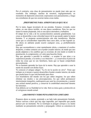 Por el contrario, esta clase de pensamientos no puede traer más que un
resultado. Sin embargo, muchos de nosotros, negligentemente, en
momentos de depresión emocional, expresamos esos pensamientos, y luego
nos extrañamos de que nos ocurran tantas cosas malas.

         ¡PREPÁRENSE PARA AFRONTAR LO QUE SEA!

Por lo tanto, hagan inventario de sus prendas. Estamos viviendo, como
saben, en una época terrible, en una época asombrosa. Para los que no
tienen la mente preparada, ésta es una época aterradora y turbadora.
El tempo de la vida y de los acontecimientos aumenta grandemente. Las
cosas se desarrollan a una velocidad mayor de lo que puede captar la mente
humana. Y se preparan acontecimientos aún más asombrosos. Muchas
cosas que se consideraban imposibles hace unos años, se han logrado ya.
De ahora en adelante puede ocurrir cualquier cosa, ¡y probablemente
ocurrirá!
Hay que acostumbrarse a estar mentalmente alerta, a mantener el cerebro
despierto, a trabar contacto con el poder creador interior, de modo que uno
pueda adaptarse a los cambios que se avecinan; de este modo se tendrá la
penetración, la comprensión y el valor para hacerles frente.
Hay que aprender a percibir la realidad —a aceptar lo que atrae a su
experiencia pasada, a su razón y a su intuición—, y a reservarse el juicio de
todas las cosas que no son familiares, hasta que se hayan comprobado
personalmente.
No es bastante aprender las leyes de la mente. Hay que aprender a usar la
mente de acuerdo con dichas leyes.
Ya conocen el antiguo adagio: "La fe sin la acción no sirve". Tiene que
trabajar en sí mismo si quiere desarrollar el poder creador interior, de modo
que pueda hacer lo que está haciendo para otros.
Los triunfadores del mundo son los que saben imaginar, los que saben
eliminar sus miedos y sus preocupaciones, los que saben permanecer
interiormente tranquilos, cualesquiera que sean las circunstancias, y asumir
una actitud mental positiva, y conservar la estabilidad emocional durante
las tensiones.
Esta debería ser su finalidad en la vida. Será su única guía y protección en
el vertiginoso mundo actual.

        ¡ABANDONEN TODO PENSAMIENTO LIMITADO!

Preparen ahora su mente, poniendo a un lado todo pensamiento limitado.
Nunca vuelvan a decir que hay algo imposible, por imposible que pueda
parecer por un momento. No se restrinjan ni pongan cerrojos a su mente
mediante un pensamiento estrecho y prejuzgado. Libren su conciencia de


                                     32
 