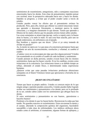 sentimientos de resentimiento, antagonismo, odio y semejantes reacciones
emocionales hacia los demás. Esta clase de pensamientos impiden pensar
con rectitud, tener la perspectiva adecuada hacia uno y hacia los demás.
Impiden su progreso, y evitan que el poder creador actúe a través de
ustedes.
Ustedes pueden vencer los efectos que el pensamiento erróneo ha
producido. Pero, para ello, tienen que obtener su control emocional; tienen
que aprender a descansar físicamente, a mantener pasiva la mente
consciente, y a imaginar claramente lo que desean. Tienen que aprender a
librarse de los malos efectos que los pasados errores tienen sobre ustedes.
Las cosas semejantes se atraen (tap-tap-tap, vuelvo a repetir esto), lo bueno
atrae lo bueno, y lo malo lo malo. Es una cosa bien sencilla, pero uno no
puede enderezarse, sin enfrentarse con el pasado.
Hay hombres y mujeres que me dicen: "¡Pero si yo estoy tratando de
olvidar mi pasado!"
Ay, la mente no opera así. Lo que pasa a la conciencia permanece hasta que
mediante un acto de reconocimiento, resolución y voluntad, se cambia el
cuadro.
¿Cuántas veces no se preocupan por algo que dice alguna persona? Ustedes
van acumulando en su cerebro el cuadro de cada incidente y sentimiento.
Cuando piensan en dicha persona, ustedes evocan hacia ella los mismos
sentimientos, hasta que los hayan vencido. Si no los cambian, existen como
irritaciones en la conciencia. Las irritaciones tienen a su debido tiempo un
reflejo, alterando el estado físico, o determinando malas experiencias
humanas.
¿Quieren evitar que estas pasadas irritaciones produzcan alteraciones
semejantes en el futuro? Entonces tienen que apresurarse a borrarlas de su
conciencia.

                       ¡DEJEN DE ENGAÑARSE!

Tienen que hacer su propio análisis. Ustedes se conocen mejor de lo que
ningún amigo o pariente pueden conocerles, Ustedes pueden haber logrado
ocultar sus sentimientos y pensamientos a los demás; pero en lo profundo
de su ser, ustedes saben cuáles son los sentimientos que abrigan hacia los
demás.
Si estos sentimientos y pensamientos no son buenos, ¡apresúrense a
hacerlos buenos!
Perdonen a los demás lo que les hayan hecho. Reconozcan la culpa que han
tenido. No guarden rencores ni resentimientos. Estos envenenan la mente y
el cuerpo, alterando la composición química del organismo, haciéndolo
susceptible a toda clase de enfermedades. Los médicos atribuyen ahora
estados como el artritismo, el reumatismo, algunas formas de epilepsia, y


                                     33
 