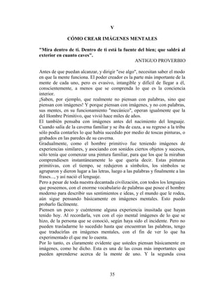V

               CÓMO CREAR IMÁGENES MENTALES

"Mira dentro de ti. Dentro de ti está la fuente del bien; que saldrá al
exterior en cuanto caves".
                                              ANTIGUO PROVERBIO

Antes de que puedan alcanzar, y dirigir "ese algo", necesitan saber el modo
en que la mente funciona. El poder creador es la parte más importante de la
mente de cada uno, pero es evasivo, intangible y difícil de llegar a él,
conscientemente, a menos que se comprenda lo que es la conciencia
interior.
¡Saben, por ejemplo, que realmente no piensan con palabras, sino que
piensan con imágenes! Y porque piensan con imágenes, y no con palabras,
sus mentes, en su funcionamiento "mecánico", operan igualmente que la
del Hombre Primitivo, que vivió hace miles de años.
El también pensaba con imágenes antes del nacimiento del lenguaje.
Cuando salía de la caverna familiar y se iba de caza, a su regreso a la tribu
sólo podía contarles lo que había sucedido por medio de toscas pinturas, o
grabados en las paredes de su caverna.
Gradualmente, como el hombre primitivo fue teniendo imágenes de
experiencias similares, y asociando con sonidos ciertos objetos y sucesos,
sólo tenía que comenzar una pintura familiar, para que los que la miraban
comprendiesen instantáneamente lo que quería decir. Estas pinturas
primitivas, con el tiempo, se redujeron a símbolos, los símbolos se
agruparon y dieron lugar a las letras, luego a las palabras y finalmente a las
frases..., y así nació el lenguaje.
Pero a pesar de toda nuestra decantada civilización, con todos los lenguajes
que poseemos, con el enorme vocabulario de palabras que posee el hombre
moderno para describir sus sentimientos e ideas, y el mundo que le rodea,
aún sigue pensando básicamente en imágenes mentales. Esto puedo
probarlo fácilmente.
Piensen un poco y cuéntenme alguna experiencia inusitada que hayan
tenido hoy. Al recordarla, ven con el ojo mental imágenes de lo que se
hizo, de la persona que se conoció, según haya sido el incidente. Pero no
pueden trasladarme lo sucedido hasta que encuentran las palabras, tengo
que traducirlas en imágenes mentales, con el fin de ver lo que ha
experimentado el que me lo cuenta.
Por lo tanto, es claramente evidente que ustedes piensan básicamente en
imágenes, como he dicho. Esta es una de las cosas más importantes que
pueden aprenderse acerca de la mente de uno. Y la segunda cosa



                                     35
 