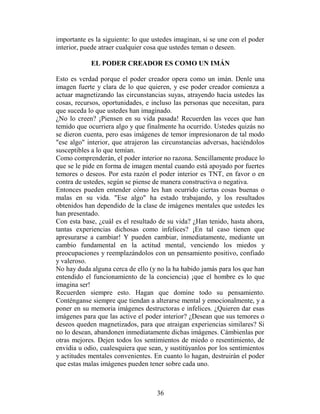 importante es la siguiente: lo que ustedes imaginan, si se une con el poder
interior, puede atraer cualquier cosa que ustedes teman o deseen.

            EL PODER CREADOR ES COMO UN IMÁN

Esto es verdad porque el poder creador opera como un imán. Denle una
imagen fuerte y clara de lo que quieren, y ese poder creador comienza a
actuar magnetizando las circunstancias suyas, atrayendo hacia ustedes las
cosas, recursos, oportunidades, e incluso las personas que necesitan, para
que suceda lo que ustedes han imaginado.
¿No lo creen? ¡Piensen en su vida pasada! Recuerden las veces que han
temido que ocurriera algo y que finalmente ha ocurrido. Ustedes quizás no
se dieron cuenta, pero esas imágenes de temor impresionaron de tal modo
"ese algo" interior, que atrajeron las circunstancias adversas, haciéndolos
susceptibles a lo que temían.
Como comprenderán, el poder interior no razona. Sencillamente produce lo
que se le pide en forma de imagen mental cuando está apoyado por fuertes
temores o deseos. Por esta razón el poder interior es TNT, en favor o en
contra de ustedes, según se piense de manera constructiva o negativa.
Entonces pueden entender cómo les han ocurrido ciertas cosas buenas o
malas en su vida. "Ese algo" ha estado trabajando, y los resultados
obtenidos han dependido de la clase de imágenes mentales que ustedes les
han presentado.
Con esta base, ¿cuál es el resultado de su vida? ¿Han tenido, hasta ahora,
tantas experiencias dichosas como infelices? ¡En tal caso tienen que
apresurarse a cambiar! Y pueden cambiar, inmediatamente, mediante un
cambio fundamental en la actitud mental, venciendo los miedos y
preocupaciones y reemplazándolos con un pensamiento positivo, confiado
y valeroso.
No hay duda alguna cerca de ello (y no la ha habido jamás para los que han
entendido el funcionamiento de la conciencia) ¡que el hombre es lo que
imagina ser!
Recuerden siempre esto. Hagan que domine todo su pensamiento.
Conténganse siempre que tiendan a alterarse mental y emocionalmente, y a
poner en su memoria imágenes destructoras e infelices. ¿Quieren dar esas
imágenes para que las active el poder interior? ¿Desean que sus temores o
deseos queden magnetizados, para que atraigan experiencias similares? Si
no lo desean, abandonen inmediatamente dichas imágenes. Cámbienlas por
otras mejores. Dejen todos los sentimientos de miedo o resentimiento, de
envidia u odio, cualesquiera que sean, y sustitúyanlos por los sentimientos
y actitudes mentales convenientes. En cuanto lo hagan, destruirán el poder
que estas malas imágenes pueden tener sobre cada uno.



                                    36
 