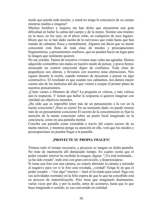 modo que pierda toda tensión, y usted no tenga la conciencia de su cuerpo
mientras medita o imagina?
Muchos hombres y mujeres me han dicho que encuentran una gran
dificultad en hallar la calma del cuerpo y de la mente. Sienten una tirantez
en la nuca, en los ojos, en el plexo solar, en cualquiera de esos lugares.
Dicen que no se han dado cuenta de lo nerviosos que están hasta que han
tratado de calmarse física y mentalmente. Algunos me dicen que su mente
consciente está llena de toda clase de miedos y preocupaciones
fragmentarias, y pensamientos confusos, que no pueden hacer un lugar para
la imagen que realmente quieren.
No me extraña. Tantos de nosotros vivimos unas vidas tan agitadas. Hemos
adquirido costumbres tan malas en nuestro modo de pensar, y pocos hemos
alcanzado un control emocional digno de confianza. Toda clase de
pequeñeces nos alteran, y llevamos con nosotros estas alteraciones. Nos
siguen durante la noche, cuando tratamos de descansar y pensar en algo
constructivo. EI resultado es que cuando nos calmamos, nos damos mayor
cuenta aún de las molestias del día que vienen a ocupar el primer plano de
nuestros pensamientos.
¿Cómo vamos a libramos de ellas? La pregunta es valiosa, y más valiosa
aún la respuesta. Y tienen que hallar la respuesta si quieren imaginar con
claridad sus objetivos mentales.
¿Ha oído que es imposible tener más de un pensamiento a la vez en la
mente consciente? ¡Pues es cierto! En un momento dado, no puede tenerse
más de un pensamiento consciente El secreto de la concentración es fijar la
atención de la mente consciente sobre un punto focal imaginado en la
conciencia, como en una pantalla mental.
Conciba esa pantalla como extendida a través del cuarto oscuro de su
mente interior, y mientras ponga su atención en ella, verá que los miedos y
preocupaciones no pueden llegar a la pantalla.

                 ¡PROYECTE SU PROPIA IMAGEN!

Tómese todo el tiempo necesario, y proyecte su imagen en dicha pantalla.
No trate de mantenerla allí demasiado tiempo. En cuanto sienta que el
poder creador interior ha recibido la imagen, dígase: "¡Ya está terminada...
ya ha sido creada", todo esto con gran convicción, y despreocúpese.
Si toma una foto con una cámara, no estaría abriendo la cámara y mirando
el negativo para ver si la foto está revelada, ¿verdad? Tenga fe en que el
poder creador —"ese algo" interior— hará el revelado para usted. Siga con
sus actividades normales en la feliz espera de que lo que ha concebido está
en proceso de materialización. Pero tiene que imaginarlo diariamente,
varias veces por día, y por la noche, antes de acostarse, hasta que lo que
haya imaginado o sentido, se vea convertido en realidad.


                                    38
 