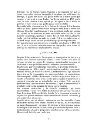 Entonces vino la Primera Guerra Mundial, y me pregunté por qué los
demás progresaban mientras yo quedaba frustrado en mis ambiciones. Sin
embargo, la guerra me enseñó que podía dormir en el barro, comer pan
mohoso, y vivir y reír a pesar de ello. Esto forma parte de mi TNT, por lo
tanto, se debe recordar lo que aprendí yo. Me ayudó a dar al Medio un
golpe en el plexo solar, y creo que les puede servir a ustedes.
Esperando hallar el camino real de la fortuna, leí cientos de los llamados
libros "de éxito", pero no me llevaron a ninguna parte. Hice lo mismo con
libros de filosofía y psicología, pero el gran secreto aún estaba muy lejos de
mí. Ingresé en hermandades secretas, esperando hallar en ellas lo que
buscaba. Sin embargo, igual que el trocito de TNT en mi bolsillo, el secreto
estaba en todos los libros, en todas las grandes órdenes, en todas partes, en
realidad, debajo de mis narices, pero había algo que me impedía verlo.
Hay que determinar por sí mismo qué le impide a uno alcanzar el TNT. Allí
está. Si no se encuentra en la palabra escrita, hay que leer entre líneas, tal
como yo me he esforzado en presentarlo a ustedes.

                            ¿TIENE MIEDO?

Después de la guerra entré a formar parte de una organización bancaria, y
durante años acaricié numerosos sueños —como ocurría con miles de
personas en todos los campos del comercio— para descubrir luego que los
castillos en el aire que había construido tenían una base muy endeble.
El cataclismo que volvió al mundo patas arriba, en el sentido financiero
—la depresión de 1929—, acabó con mis castillos en el aire, y me asusté.
Me sentí perdido, en medio de la niebla. Adónde me volvía, algo fracasaba.
Como jefe de la organización, mis responsabilidades se multiplicaban.
Nuestro negocio, debido a los cambios económicos que tenían lugar en el
mundo, se veía frente a una crisis. Mucha gente, incapaz de comprender la
catástrofe comercial que se multiplicaba, hacía críticas. Todo esto trajo
preocupaciones y muchas noches de insomnio. Llegué a tener miedo de ir
al trabajo, temeroso de que cada día trajese nuevas miserias.
Las semanas transcurrían, y la situación empeoraba. Me sentía
desconcertado. Varias veces hablé de abandonar el negocio; y un día, a
fines de junio de 1931, me decidí a dejarlo. Se lo comuniqué a una de las
mujeres con quienes estaba asociado comercialmente durante varios años, y
sólo vi reproches en sus ojos.
Aquella noche traté de dormir. Nuevamente me fue imposible. Estuve
paseándome durante horas enteras, cuando a eso de las 3.30 de la madurada
me detuve bruscamente y me senté. Me vi frente a frente conmigo mismo.
Podía seguir la inclinación de huir y dejar que los demás siguieran solos, o
podía quedarme y hacer lo que pudiera; un deber que yo sabía que era mío.
Me sorprendí diciendo, casi en alta voz:


                                      3
 
