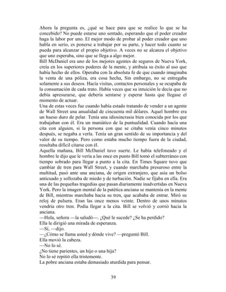Ahora la pregunta es, ¿qué se hace para que se realice lo que se ha
concebido? No puede estarse uno sentado, esperando que el poder creador
haga la labor por uno. El mejor modo de probar al poder creador que uno
habla en serio, es ponerse a trabajar por su parte, y hacer todo cuanto se
pueda para alcanzar el propio objetivo. A veces no se alcanza el objetivo
que uno esperaba, sino que se llega a algo mejor.
Bill McDaniel era uno de los mejores agentes de seguros de Nueva York,
creía en los superiores poderes de la mente, y atribuía su éxito al uso que
había hecho de ellos. Operaba con la absoluta fe de que cuando imaginaba
la venta de una póliza, era cosa hecha, Sin embargo, no se entregaba
solamente a sus deseos. Hacía visitas, contactos personales y se ocupaba de
la consumación de cada trato. Había veces que su intuición le decía que no
debía apresurarse, que debería sentarse y esperar hasta que llegase el
momento de actuar.
Una de estas veces fue cuando había estado tratando de vender a un agente
de Wall Street una anualidad de cincuenta mil dólares. Aquel hombre era
un hueso duro de pelar. Tenía una idiosincrasia bien conocida por los que
trabajaban con él. Era un maniático de la puntualidad. Cuando hacía una
cita con alguien, si la persona con que se citaba venía cinco minutos
después, se negaba a verla. Tenía un gran sentido de su importancia y del
valor de su tiempo. Pero como estaba mucho tiempo fuera de la ciudad,
resultaba difícil citarse con él.
Aquella mañana, Bill McDaniel tuvo suerte. Le había telefoneado y el
hombre le dijo que le vería a las once en punto Bill tomó el subterráneo con
tiempo sobrado para llegar a punto a la cita. En Times Square tuvo que
cambiar de tren para Wall Street, y cuando marchaba presuroso entre la
multitud, pasó ante una anciana, de origen extranjero, que asía un bolso
anticuado y sollozaba de miedo y de turbación. Nadie se fijaba en ella. Era
una de las pequeñas tragedias que pasan diariamente inadvertidas en Nueva
York. Pero la imagen mental de la patética anciana se mantenía en la mente
de Bill, mientras marchaba hacia su tren, que acababa de entrar. Miró su
reloj de pulsera. Eran las once menos veinte. Dentro de unos minutos
vendría otro tren. Podía llegar a la cita. Bill se volvió y corrió hacia la
anciana.
—Hola, señora —la saludó—. ¿Qué le sucede? ¿Se ha perdido?
Ella le dirigió una mirada de esperanza.
—Sí, —dijo.
—¿Cómo se llama usted y dónde vive? —preguntó Bill.
Ella movió la cabeza.
—No lo sé.
¿No tiene parientes, un hijo o una hija?
No lo sé repitió ella tristemente.
La pobre anciana estaba demasiado aturdida para pensar.


                                    39
 