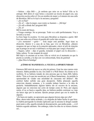 —Señora —dijo Bill—, ¿le molesta que mire en su bolso? Ella se lo
entregó. BiIl abrió el viejo bolso y encontró un trocito de papel con, una
dirección escrita sobre el. Era un nombre de mujer y el número de una calle
de Brooklyn. Bill se lo leyó a la anciana y preguntó:
—¿Es su hija?
—¡Sí, sí! —dijo la mujer, cuyo rostro se iluminó—. ¡Mi hija!
—¿Es allí a dónde iba? preguntó Bill.
—¡Sí, sí!
Bill la tomó del brazo.
—Venga conmigo. No se preocupe. Todo va a salir perfectamente. Voy a
llevarla a su tren.
La hizo bajar la escalera. Un tren para Brooklyn se disponía a partir. Bill
hizo una seña con el brazo al guarda del coche más cercano,
—¡Un momento! —gritó— . Está mujer está perdida. Aquí tiene su
dirección. Quiere ir a casa de su hija, que vive en Brooklyn. ¿Quiere
ocuparse de que se baje en la estación adecuada y decir al jefe de estación
que la ponga en un taxi o telefoneé a su hija para que venga a buscarla?
—Seguro, señor —dijo el guarda, tomando el papel con la dirección—.
Suba, señora. Yo me ocuparé de usted.
Bill dejó a la anciana en su tren. Ella se volvió en el momento en que la
puerta se cerraba, y le dijo con voz entrecortada, llena de gratitud:
—¡Que Dios le bendiga!

     ¡CÓMO SE MANIFIESTA A VECES LA OPORTUNIDAD!

Entonces Bill miró de nuevo su reloj de pulsera. Eran las once menos siete
minutos. Había perdido la cita. Era inútil ir a Wall Street. Su cliente no le
recibiría, Si se hubiera tratado de otra persona que no fuera Bill, habría
dicho: "Esto es lo que me sucede por ser el Buen Samaritano...he perdido la
oportunidad de vender una anualidad de cincuenta mil dólares". Me
confesó haber sufrido una gran decepción. Había planeado aquella
entrevista durante semanas, y le costaba trabajo hacerse a la idea de
perderla. Indudablemente alguien habría ido en socorro de la anciana,
alguien que no estuviera tan corto de tiempo como él. Pero, por alguna
razón, él no se hacía a aquella idea, no hubiera podido continuar su viaje
sin hacer algo por la anciana. Quizás porque pensó que era la madre de
alguien.
"¿Si fuera mi madre, no apreciaría que alguien hiciera algo por ella?
Bien, ahora todo había acabado, y se alegraba de haber hecho lo que hizo.
Le habría perseguido la mirada suplicante que la anciana le dirigió cuando
pasó junto a ella, aquella mirada de desesperación, que pedía ayuda ..., si él
hubiera seguido adelante. Sin embargo, todos los días no se tienen clientes
así...


                                     40
 