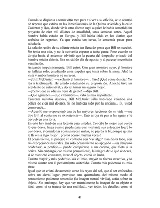 Cuando se disponía a tomar otro tren para volver a su oficina, se le ocurrió
de repente que estaba en las inmediaciones de la Quinta Avenida y la calle
Cuarenta y Dos, donde vivía otro cliente suyo a quien le había sometido un
proyecto de cien mil dólares de anualidad, unas semanas antes. Aquel
hombre había estado en Europa, y Bill había leído en los diarios que
acababa de regresar. Ya que estaba tan cerca, le convenía pasar para
saludarle.
La sala de recibo de su cliente estaba tan llena de gente que Bill se marchó.
No tenía una cita, y no le convenía esperar a tanta gente. Pero cuando se
dirigía hacia el ascensor advirtió que la puerta del despacho privado del
hombre estaba abierta. Era un cálido día de agosto, y al parecer necesitaba
ventilación.
Actuando impulsivamente, Bill entró. Con gran asombro suyo, el hombre
se hallaba solo, estudiando unos papeles que tenía sobre la mesa. Alzó la
vista y ambos hombres se miraron.
—¡Bill McDaniel! —exclamó el hombre—. ¡Pase! ¡Qué coincidencia! Yo
iba a telefonearle. He estado estudiando su proposición. Anoche tuve un
accidente de automóvil, y decidí tomar un seguro mejor.
—¡Pero tiene su oficina llena de gente! —dijo Bill.
—Que aguarden —dijo el hombre—, esto es más importante.
Cuarenta minutos después, Bill McDaniel salía habiendo vendido una
póliza de cien mil dólares. Si no hubiera sido por la anciana... Sí, usted
comprende...
—Aquello me proporcionó una de las mayores lecciones de mi vida —me
dijo Bill al contarme su experiencia—. Uno arroja su pan a las aguas y le
devuelven una torta.
En esto hay también una lección para ustedes. Conciba lo mejor que pueda
lo que desea; haga cuanto pueda para que mediante sus esfuerzos logre lo
que desea, y cuando las cosas parecen malas, no pierda la fe, porque quizás
le lleven a algo mejor... ¡como ocurre muchas veces!
El pensamiento, al ponerse en contacto con "ese algo" manifiesta todo, con
las excepciones naturales. Un solo pensamiento no apoyado —un chispazo
desdeñado o perdido— puede compararse a un corcho, que flota a la
deriva. Sin embargo, ese mismo pensamiento, la imagen de lo que se desea,
si se mantiene constante, atrae el objeto, como un imán.
Cuanto mayor y más poderoso sea el imán, mayor su fuerza atractiva, y lo
mismo ocurre con el pensamiento sostenido. Cuanto más poderoso es, más
atrae.
Igual que un cristal de aumento atrae los rayos del sol, que al ser enfocados
sobre un cierto lugar, provocan una quemadura, del mismo modo el
pensamiento poderoso sostenido (la imagen mental vívida), actúa sobre su
objeto. Sin embargo, hay que ver mentalmente la imagen de su objeto o
ideal como si se tratase de una realidad... ver todos los detalles, como si


                                     41
 