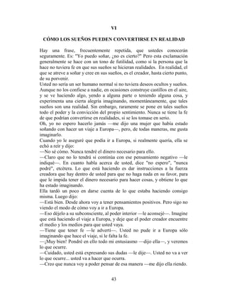 VI

 CÓMO LOS SUEÑOS PUEDEN CONVERTIRSE EN REALIDAD

Hay una frase, frecuentemente repetida, que ustedes conocerán
seguramente. Es: "Yo puedo soñar, ¿no es cierto?" Pero esta exclamación
generalmente se hace con un tono de futilidad, como si la persona que la
hace no tuviera fe en que sus sueños se hicieran realidades. En realidad, el
que se atreve a soñar y cree en sus sueños, es el creador, hasta cierto punto,
de su porvenir.
Usted no sería un ser humano normal si no tuviera deseos ocultos y sueños.
Aunque no los confiese a nadie, en ocasiones construye castillos en el aire,
y se ve haciendo algo, yendo a alguna parte o teniendo alguna cosa, y
experimenta una cierta alegría imaginando, momentáneamente, que tales
sueños son una realidad. Sin embargo, raramente se pone en tales sueños
todo el poder y la convicción del propio sentimiento. Nunca se tiene la fe
de que podrían convertirse en realidades, si se los tomase en serio.
Oh, yo no espero hacerlo jamás —me dijo una mujer que había estado
soñando con hacer un viaje a Europa—, pero, de todas maneras, me gusta
imaginarlo.
Cuando yo le aseguré que podía ir a Europa, si realmente quería, ella se
echó a reír y dijo:
—No sé cómo. Nunca tendré el dinero necesario para ello.
—Claro que no lo tendrá si continúa con ese pensamiento negativo —le
indiqué—. En cuanto habla acerca de usted, dice "no espero", "nunca
podré", etcétera. Lo que está haciendo es dar instrucciones a la fuerza
creadora que hay dentro de usted para que no haga nada en su favor, para
que le impida tener el dinero necesario para hacer cosas, y obtiene lo que
ha estado imaginando.
Ella tardó un poco en darse cuenta de lo que estaba haciendo consigo
misma. Luego dijo:
—Está bien. Desde ahora voy a tener pensamientos positivos. Pero sigo no
viendo el modo de cómo voy a ir a Europa.
—Eso déjelo a su subconsciente, al poder interior —le aconsejé—. Imagine
que está haciendo el viaje a Europa, y deje que el poder creador encuentre
el medio y los medios para que usted vaya.
—Tiene que tener fe —le advertí—. Usted no pude ir a Europa sólo
imaginando que hace el viaje, si le falta la fe.
—¡Muy bien! Pondré en ello todo mi entusiasmo —dijo ella—, y veremos
lo que ocurre.
—Cuidado, usted está expresando sus dudas —le dije—. Usted no va a ver
lo que ocurre... usted va a hacer que ocurra.
—Creo que nunca voy a poder pensar de esa manera —me dijo ella riendo.


                                     43
 
