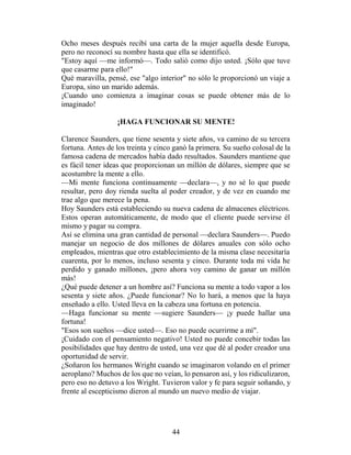 Ocho meses después recibí una carta de la mujer aquella desde Europa,
pero no reconocí su nombre hasta que ella se identificó.
"Estoy aquí —me informó—. Todo salió como dijo usted. ¡Sólo que tuve
que casarme para ello!"
Qué maravilla, pensé, ese "algo interior" no sólo le proporcionó un viaje a
Europa, sino un marido además.
¡Cuando uno comienza a imaginar cosas se puede obtener más de lo
imaginado!

                  ¡HAGA FUNCIONAR SU MENTE!

Clarence Saunders, que tiene sesenta y siete años, va camino de su tercera
fortuna. Antes de los treinta y cinco ganó la primera. Su sueño colosal de la
famosa cadena de mercados había dado resultados. Saunders mantiene que
es fácil tener ideas que proporcionan un millón de dólares, siempre que se
acostumbre la mente a ello.
—Mi mente funciona continuamente —declara—, y no sé lo que puede
resultar, pero doy rienda suelta al poder creador, y de vez en cuando me
trae algo que merece la pena.
Hoy Saunders está estableciendo su nueva cadena de almacenes eléctricos.
Estos operan automáticamente, de modo que el cliente puede servirse él
mismo y pagar su compra.
Así se elimina una gran cantidad de personal —declara Saunders—. Puedo
manejar un negocio de dos millones de dólares anuales con sólo ocho
empleados, mientras que otro establecimiento de la misma clase necesitaría
cuarenta, por lo menos, incluso sesenta y cinco. Durante toda mi vida he
perdido y ganado millones, ¡pero ahora voy camino de ganar un millón
más!
¿Qué puede detener a un hombre así? Funciona su mente a todo vapor a los
sesenta y siete años. ¿Puede funcionar? No lo hará, a menos que la haya
enseñado a ello. Usted lleva en la cabeza una fortuna en potencia.
—Haga funcionar su mente —sugiere Saunders— ¡y puede hallar una
fortuna!
"Esos son sueños —dice usted—. Eso no puede ocurrirme a mí".
¡Cuidado con el pensamiento negativo! Usted no puede concebir todas las
posibilidades que hay dentro de usted, una vez que dé al poder creador una
oportunidad de servir.
¿Soñaron los hermanos Wright cuando se imaginaron volando en el primer
aeroplano? Muchos de los que no veían, lo pensaron así, y los ridiculizaron,
pero eso no detuvo a los Wright. Tuvieron valor y fe para seguir soñando, y
frente al escepticismo dieron al mundo un nuevo medio de viajar.




                                     44
 