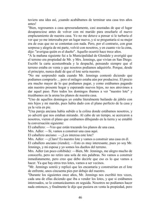 tuviera una idea así, ¡cuando acabábamos de terminar una casa tres años
antes!
"Bien, regresamos a casa apresuradamente, casi asustadas de que el lugar
desapareciese antes de volver con mi marido para enseñarle el nuevo
emplazamiento de nuestra casa. Yo no me detuve a pensar si le turbaría el
ver que yo me interesaba por un lugar nuevo, y si se preguntaría si su mujer
era de esas que no se contentan con nada. Pero, por el contrario, con gran
sorpresa y alegría de mi parte, volvió con nosotros, y en cuanto vio la cima,
dijo: "averigua quién es el dueño". Aquello ocurrió hace trece años.
"A la mañana siguiente fui a la Municipalidad de Glendale y averigüé que
el terreno era propiedad de Mr. y Mrs. Jennings, que vivían en San Diego.
Escribí la carta acostumbrada y la despaché, pensando siempre que el
terreno estaba en venta y que nosotros podíamos adquirirlo. Porque, desde
el principio, nunca dudé de que el lote sería nuestro.
"No me sorprendió nada cuando Mr. Jennings contestó diciendo que
podíamos comprarlo ... pero el milagro estaba aún por producirse. El precio
era mucho mayor de lo que podíamos pagar, y como estábamos pagando
aún nuestro presente hogar y esperando nuevos hijos, no nos atrevimos a
dar aquel paso. Pero todos los domingos íbamos a ver "nuestro lote" y
trazábamos en la arena los planos de nuestra casa.
"Uno de aquellos domingos yo estaba literalmente bailando de júbilo con
mis hijos y mi marido, pues había dado con el plano perfecto de la casa y
ya la veía en pie.
"Una pareja anciana había subido a la colina donde estábamos nosotros, y
yo advertí que nos estaban mirando. Al cabo de un tiempo, se acercaron a
nosotros, vieron el plano que estábamos dibujando en la tierra y se entabló
la conversación siguiente:
El caballero: —Veo que están trazando los planos de una casa.
Mrs. Adler: —Sí, vamos a construir una casa aquí.
El caballero anciano: —¿Les interesa este lote?
Mrs. Adler: —¡Claro! Es nuestro lote y vamos a construir una casa en él.
El caballero anciano (riendo); —Esto es muy interesante, pues yo soy Mr.
Jennings, y mi esposa y yo somos los dueños del terreno.
Mrs. Adler (un poco cohibida): —Bien, Mr. Jennings, me alegro mucho de
conocerlo, pero no retiro una sola de mis palabras. No vamos a construir
inmediatamente, pero creo que debo decirle que eso es lo que vamos a
hacer. Ya que hay otros tres lotes, vamos a ser vecinos.
"Mr. Jennings sonrió y replicó que les encantaría y construirían en el lote
de enfrente, unos cincuenta pies por debajo del nuestro.
"Durante los siguientes once años, Mr. Jennings nos escribió tres veces,
cada una de ellas diciendo que iba a vender los lotes, y que si estábamos
interesados, se lo comunicásemos en seguida. Nosotros no podíamos hacer
nada entonces, y finalmente le dije que pusiera en venta la propiedad, pero


                                     46
 