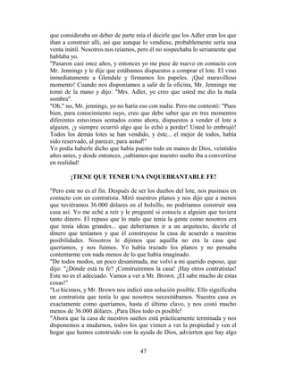 que consideraba un deber de parte mía el decirle que los Adler eran los que
iban a construir allí, así que aunque lo vendiese, probablemente sería una
venta inútil. Nosotros nos reíamos, pero él no sospechaba lo seriamente que
hablaba yo.
"Pasaron casi once años, y entonces yo me puse de nuevo en contacto con
Mr. Jennings y le dije que estábamos dispuestos a comprar el lote. El vino
inmediatamente a Glendale y firmamos los papeles. ¡Qué maravilloso
momento! Cuando nos disponíamos a salir de la oficina, Mr. Jennings me
tomó de la mano y dijo: "Mrs. Adler, yo creo que usted me dio la mala
sombra".
"Oh," no, Mr. jennings, yo no haría eso con nadie. Pero me contestó: "Pues
bien, para conocimiento suyo, creo que debe saber que en tres momentos
diferentes estuvimos sentados como ahora, dispuestos a vender el lote a
alguien, ¡y siempre ocurrió algo que lo echó a perder! Usted lo embrujó!
Todos los demás lotes se han vendido, y éste... el mejor de todos, había
sido reservado, al parecer, para usted!"
Yo podía haberle dicho que había puesto todo en manos de Dios, veintidós
años antes, y desde entonces, ¡sabíamos que nuestro sueño iba a convertirse
en realidad!

        ¡TIENE QUE TENER UNA INQUEBRANTABLE FE!

"Pero este no es el fin. Después de ser los dueños del lote, nos pusimos en
contacto con un contratista. Miró nuestros planos y nos dijo que a menos
que tuviéramos 36.000 dólares en el bolsillo, no podríamos construir una
casa así. Yo me eché a reír y le pregunté si conocía a alguien que tuviera
tanto dinero. El repuso que lo malo que tenía la gente como nosotros era
que tenía ideas grandes... que deberíamos ir a un arquitecto, decirle el
dinero que teníamos y que él construyese la casa de acuerdo a nuestras
posibilidades. Nosotros le dijimos que aquélla no era la casa que
queríamos, y nos fuimos. Yo había trazado los planos y no pensaba
contentarme con nada menos de lo que había imaginado.
"De todos modos, un poco desanimada, me volví a mi querido esposo, que
dijo: "¿Dónde está tu fe? ¡Construiremos la casa! ¡Hay otros contratistas!
Este no es el adecuado. Vamos a ver a Mr. Brown. ¡EI sabe mucho de estas
cosas!"
"Lo hicimos, y Mr. Brown nos indicó una solución posible. Ello significaba
un contratista que tenía lo que nosotros necesitábamos. Nuestra casa es
exactamente como queríamos, hasta el último clavo, y nos costó mucho
menos de 36.000 dólares. ¡Para Dios todo es posible!
"Ahora que la casa de nuestros sueños está prácticamente terminada y nos
disponemos a mudarnos, todos los que vienen a ver la propiedad y ven el
hogar que hemos construido con la ayuda de Dios, advierten que hay algo


                                    47
 