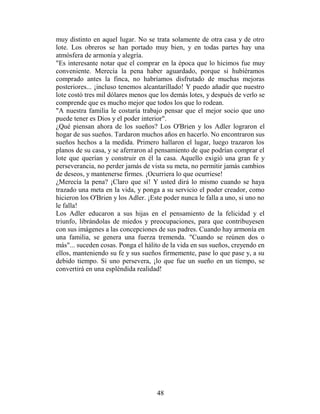 muy distinto en aquel lugar. No se trata solamente de otra casa y de otro
lote. Los obreros se han portado muy bien, y en todas partes hay una
atmósfera de armonía y alegría.
"Es interesante notar que el comprar en la época que lo hicimos fue muy
conveniente. Merecía la pena haber aguardado, porque si hubiéramos
comprado antes la finca, no habríamos disfrutado de muchas mejoras
posteriores... ¡incluso tenemos alcantarillado! Y puedo añadir que nuestro
lote costó tres mil dólares menos que los demás lotes, y después de verlo se
comprende que es mucho mejor que todos los que lo rodean.
"A nuestra familia le costaría trabajo pensar que el mejor socio que uno
puede tener es Dios y el poder interior".
¿Qué piensan ahora de los sueños? Los O'Brien y los Adler lograron el
hogar de sus sueños. Tardaron muchos años en hacerlo. No encontraron sus
sueños hechos a la medida. Primero hallaron el lugar, luego trazaron los
planos de su casa, y se aferraron al pensamiento de que podrían comprar el
lote que querían y construir en él la casa. Aquello exigió una gran fe y
perseverancia, no perder jamás de vista su meta, no permitir jamás cambios
de deseos, y mantenerse firmes. ¡Ocurriera lo que ocurriese!
¿Merecía la pena? ¡Claro que sí! Y usted dirá lo mismo cuando se haya
trazado una meta en la vida, y ponga a su servicio el poder creador, como
hicieron los O'Brien y los Adler. ¡Este poder nunca le falla a uno, si uno no
le falla!
Los Adler educaron a sus hijas en el pensamiento de la felicidad y el
triunfo, librándolas de miedos y preocupaciones, para que contribuyesen
con sus imágenes a las concepciones de sus padres. Cuando hay armonía en
una familia, se genera una fuerza tremenda. "Cuando se reúnen dos o
más"... suceden cosas. Ponga el hálito de la vida en sus sueños, creyendo en
ellos, manteniendo su fe y sus sueños firmemente, pase lo que pase y, a su
debido tiempo. Si uno persevera, ¡lo que fue un sueño en un tiempo, se
convertirá en una espléndida realidad!




                                     48
 