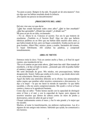 "Lo justo es justo. Siempre lo ha sido. No puede ser de otra manera". Esto
era algo que me habían enseñado desde la infancia.
¡De repente me parecía un descubrimiento!

                      ¡PROCEDENTE DEL AIRE!

Del aire vino una voz que decía:
"¿Qué has estado buscando todos estos años? ¿Qué te han enseñado?
¿Qué has aprendido? ¿Dónde has estado? ¿A dónde vas?"
Me puse en pie de un salto, exclamando:
—Yo sé. Ahora lo sé. Conozco el secreto. Eso era lo que trataron de
enseñarme. ¡También es el Secreto Real! Algo me dijo que hallaría
idénticas palabras en un libro que me habían dado muchos años antes, y
que había tratado de leer, pero sin llegar a entenderlo. Estaba escrito por un
gran hombre, Albert Pike, místico, poeta y erudito. Sacándolo del estante,
lo hojeé febrilmente. Allí estaban las palabras, y comprendí
inmediatamente.

                            ABRA SU MENTE

Entonces tenía la clave. Veía un camino ancho y llano, y al final de aquel
camino, una inundación de luz.
"Ese es el camino en que estás ahora. ¡Qué tonto has sido! Han tratado de
enseñarte, y tú has cerrado tu mente... pensando que sólo tú podías hallar
el camino y seguir por él".
Me sentí abrumado de gozo. Mis miedos, mis preocupaciones, habían
desaparecido. Sonreí. Sabía que estaba en lo cierto, y que desde ahora todo
se me solucionaría. Dormí como un niño.
Aquel día había una atmósfera diferente en la oficina. Las amenazadoras
nubes negras que pendían sobre nosotros comenzaron a desvanecerse. Le
dije a la mujer —la que me lanzó la mirada de reproche—lo que había
sucedido, y ella me sonrío comprensivamente. Me ayudó a volver al buen
camino y nunca se lo agradeceré bastante.
Como dijo un sabio: "Todos hemos nacido con la capacidad de distinguir
entre el bien y el mal, y con la capacidad de lograr, pero algunos de
nosotros tenemos que darnos de cabeza contra un muro de piedra y
destrozarnos, antes de saber de qué se trata".
Choqué ruidosamente contra el muro, y fue lo más grande y lo mejor que
me sucedió.
Muchos, al notar la transformación, me pidieron explicaciones. Las di a
algunos de mis amigos más íntimos. Sabiendo que ayuda, las comunicaré a
mis lectores.



                                      4
 