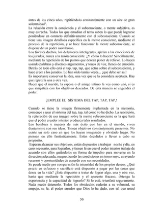 antes de los cinco años, repitiéndolo constantemente con un aire de gran
solemnidad".
La relación entre la conciencia y el subconsciente, o mente subjetiva, es
muy estrecha. Todos los que estudian el tema saben lo que puede lograrse
poniéndose en contacto definitivamente con el subconsciente. Cuando se
tiene una imagen detallada específica en la mente consciente, mediante el
proceso de la repetición, y se hace funcionar la mente subconsciente, se
dispone de un poder asombroso.
Los fiscales duchos, los defensores inteligentes, apelan a las emociones de
los jurados, nunca a la razón consciente. ¿Y cómo lo hacen? Sencillamente,
mediante la repetición de los puntos que desean poner de relieve. Lo hacen
usando palabras y diversos argumentos, y tonos de voz, llenos de emoción.
Detrás de todo ello está el tap, tap, tap, que actúa sobre el subconsciente, y
hace creer a los jurados. Lo han oído tantas veces... ¡que debe ser así!
Es importante conservar la idea, una vez que se la considera acertada. Hay
que repetirla una y otra vez.
Hacer que el marido, la esposa o el amigo íntimo la vea como uno, si es
que simpatiza con los objetivos deseados. De esta manera se engendra el
poder.

             ¡EMPLEE EL SISTEMA DEL TAP, TAP, TAP,!

Cuando se tiene la imagen firmemente implantada en la memoria,
comience a usar el sistema del tap, tap, tal como yo he dicho. La repetición,
la reiteración de esa imagen sobre la mente subconsciente es la que hará
que el poder creador interior produzca tales resultados.
Los hombres y mujeres de más éxito que hay en el mundo, viven
diariamente con sus ideas. Tienen objetivos constantemente presentes. No
existe un solo caso en que los hayan imaginado y olvidado luego. No
piensan en ello fantásticamente. Están decididos a llevar a cabo su
propósito.
 Esperan alcanzar sus objetivos, están dispuestos a trabajar noche y día, en
caso necesario, para lograrlos, y tienen fe en que el poder interior trabaje de
acuerdo con ellos guiándolos en forma de impulso para moverse en la
dirección adecuada, magnetizando las condiciones en torno suyo, atrayendo
recursos y oportunidades de acuerdo con sus necesidades.
Se puede medir por comparación la intensidad de los propios deseos. ¿Qué
precio en esfuerzo y sacrificio está dispuesto a pagar por las cosas que
desea en la vida? ¿Está dispuesto a tratar de lograr algo, una y otra vez,
hasta que mediante la repetición y el aparente fracaso, obtenga la
experiencia y la capacidad de lograrlo? Si lo está, triunfará seguramente.
Nada puede detenerlo. Todos los obstáculos cederán a su voluntad, su
empuje, su fe, el poder creador que Dios le ha dado, con tal que usted


                                      50
 