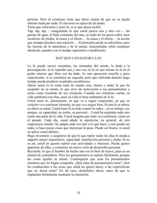 persista. Pero al comienzo tiene que darse cuenta de que no se puede
obtener nada por nada. El universo no opera de tal modo.
Tiene que esforzarse y tener fe, si es que desea recibir.
Tap, tap, tap, —imaginando lo que usted quiera una y otra vez—, las
gotitas de agua, el batir constante del mar, el ruido de los pasos sobre unos
escalones de piedra, la causa y el efecto ... la causa y el efecto ... la acción
que siempre produce una reacción ... Al principio puede no advertirse, pero
las fuerzas de la naturaleza y de la mente, concentradas sobre cualquier
obstáculo, pueden con el tiempo suprimirlo o modificarlo.

                      HAY QUE CANALIZAR LA FE

La fe puede mover montañas, las montañas del miedo, la duda y la
preocupación, la fe repetida una y otra vez, la fe en uno mismo la fe en el
poder interior que Dios nos ha dado. Es una operación sencilla y poco
espectacular, si se considera un segundo, pero que realizada durante largo
tiempo puede producir resultados asombrosos.
Ahora usted es la suma total de cuanto cree, bueno y malo; lo que ha
aceptado en su mente, lo que sirve de motivación a sus pensamientos y
actúa como resultado de sus creencias. Cuando sus creencias varían, su
vida cambiará con ellas, pues su vida se basa realmente en la fe.
Usted tiene fe, diariamente, en que va a seguir respirando, en que su
corazón va a continuar latiendo, en que va a seguir bien. Si esta fe se altera,
se altera su salud. Usted tiene fe en todo cuanto le rodea... en su trabajo, sus
amigos, su capacidad, su coche, su porvenir... Usted ha aceptado todo esto
como una parte de la vida. Usted imagina que todo va a continuar, como en
el pasado. Cada día, usted añade la repetición, en general, de otra
experiencia similar. Se adapta cada vez más a lo que hace, y esto puede ser
malo, si hace pocas cosas que merezcan la pena. Puede ser bueno, si usted
se aplica como debiera.
Haga inventario y asegúrese de que lo que repite todos los días le ayuda a
adquirir mayor experiencia, capacidad, satisfacción personal y dicha. Si no
es así, usted no querrá repetir esas actividades e intereses. Puede querer
apartarse de ellas, y comenzar un nuevo ciclo de desarrollo personal.
Recuerde: lo que el hombre ha hecho una vez lo hará de nuevo, pues es un
animal de costumbres. Pero los pensamientos se repiten fácilmente, porque
las cosas iguales se atraen. Cualesquiera que sean los pensamientos
similares que les hagan compañía. ¿Qué clase de pensamientos tiene? ¿Son
los conducentes a las cosas que usted no quiere hacer, a las experiencias
que no desea tener? En tal caso, deséchelos ahora, antes de que se
implanten firmemente mediante la repetición.




                                      51
 