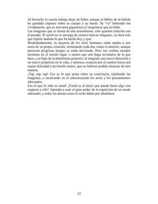 Al borracho le cuesta trabajo dejar de beber, porque el hábito de la bebida
ha quedado impreso sobre su cuerpo y su mente. Se "ve" bebiendo tan
vívidamente, que es una tarea gigantesca el imaginarse que no bebe.
Las imágenes que se tienen de uno actualmente, sólo guardan relación con
el pasado. Si usted no se encarga de crearse nuevas imágenes, no hará más
que repetir mañana lo que ha hecho hoy y ayer.
Desdichadamente, la mayoría de los seres humanos están atados a una
noria de su propia creación, terminando cada día, como el anterior, aunque
parezcan progresar porque se están moviendo. Pero sus vueltas siempre
terminan en el mismo lugar, a menos que uno haga inventario de lo que
hace, y se baje de la plataforma giratoria, al imaginar una nueva dirección y
un nuevo propósito en la vida, y entonces avancen por el camino hacia una
mayor felicidad y un triunfo mayor, que no habrían podido alcanzar de otra
manera.
¡Tap, tap, tap! Eso es lo que actúa sobre su conciencia, repitiendo las
imágenes, e inculcando en el subconsciente los actos y los pensamientos
adecuados.
Eso el que lo sabe es usted. ¡Usted es el único que puede hacer algo con
respecto a ello! Aprenda a usar el gran poder de la repetición de un modo
adecuado, y todas las demás cosas le serán dadas por añadidura.




                                     52
 