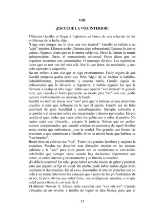 VIII

                   ¡ESCUCHE LA VOZ INTERIOR!

Mahatma Gandhi, al llegar a Inglaterra en busca de una solución de los
problemas de la India, dijo:
"Hago esto porque me lo dice una voz interior". Gandhi se refería a un
"algo" interior. Llámese poder, llámese algo sobrenatural, llámese lo que se
quiera. Algunos dicen que es la mente subjetiva. Otros la llaman la mente
subconsciente. Otros, el pensamiento universal. Otros dicen que los
impulsos interiores son corazonadas. O mensajes divinos. Los espiritistas
dicen que es una voz del más allá. Sea lo que fuera, da resultados, y uno
debe aprender a adquirirlo.
No me refiero a una voz que se oiga exteriormente. Estoy seguro de que
Gandhi tampoco quería decir eso. Pero "algo" de su interior le hablaba,
indudablemente, positivamente; y cuando habló, Gandhi siguió las
indicaciones que le llevaron a Inglaterra, y habría seguido las que le
llevasen a cualquier otro lugar. Sabía que aquella "voz interior" le guiaría
bien, que cuando él había preparado su mente para "oír" esta voz, podía
esperar confiadamente un mensaje definido.
Gandhi no trató de forzar esta "voz" para que le hablase en una determina
ocasión, o para que influyese en lo que él quería. Gandhi era un líder
espiritual de gran humildad y autoabnegación. Siempre colocaba el
propósito y el principio sobre sus necesidades o deseos personales. En eso
residía el gran poder que tenía sobre los gobiernos y sobre el pueblo. No
tenían nada que ofrecerle... excepto la justicia. Sabían que no podían
esperar componendas; que cuando estaban en presencia de aquel hombre
santo, tenían que enfrentarse... con la verdad. Por grandes que fueran las
presiones a que sometiesen a Gandhi, él no se movía hasta que hablase su
"voz interior".
Harán bien en cultivar esa "voz". Todos los grandes hombres y mujeres la
escuchan. Pueden no describir esta dirección interior en las mismas
palabras y la "voz" para ellos puede ser un sentimiento o convicción
indefinible que siempre viene cuando hay decisiones importantes que
tomar, si callan interior y exteriormente y se limitan a escuchar.
¡Es difícil escuchar! De niño, pudo haber sentido deseos de gritar y patalear
para que alguien se fije en usted. De adulto, pudo haber tenido algún éxito
mediante la dominación. En tal caso, desarrollar el arte de escuchar con su
oído y su mente interiores los consejos que vienen de las profundidades de
su ser, la parte divina que usted tiene, una inteligencia superior, o lo que
usted quiera llamarlo, no será fácil.
EI difunto Thomas A. Edison solía escuchar esta "voz interior". Cuando
trabajaba en un invento y trataba de lograr la idea básica, para que el


                                     53
 