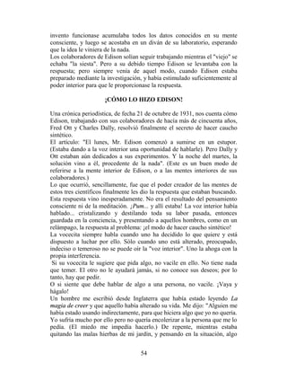 invento funcionase acumulaba todos los datos conocidos en su mente
consciente, y luego se acostaba en un diván de su laboratorio, esperando
que la idea le viniera de la nada.
Los colaboradores de Edison solían seguir trabajando mientras el "viejo" se
echaba "la siesta". Pero a su debido tiempo Edison se levantaba con la
respuesta; pero siempre venía de aquel modo, cuando Edison estaba
preparado mediante la investigación, y había estimulado suficientemente al
poder interior para que le proporcionase la respuesta.

                      ¡CÓMO LO HIZO EDISON!

Una crónica periodística, de fecha 21 de octubre de 1931, nos cuenta cómo
Edison, trabajando con sus colaboradores de hacía más de cincuenta años,
Fred Ott y Charles Dally, resolvió finalmente el secreto de hacer caucho
sintético.
El artículo: "El lunes, Mr. Edison comenzó a sumirse en un estupor.
(Estaba dando a la voz interior una oportunidad de hablarle). Pero Dally y
Ott estaban aún dedicados a sus experimentos. Y la noche del martes, la
solución vino a él, procedente de la nada". (Este es un buen modo de
referirse a la mente interior de Edison, o a las mentes interiores de sus
colaboradores.)
Lo que ocurrió, sencillamente, fue que el poder creador de las mentes de
estos tres científicos finalmente les dio la respuesta que estaban buscando.
Esta respuesta vino inesperadamente. No era el resultado del pensamiento
consciente ni de la meditación. ¡Pum... y allí estaba! La voz interior había
hablado... cristalizando y destilando toda su labor pasada, entonces
guardada en la conciencia, y presentando a aquellos hombres, como en un
relámpago, la respuesta al problema: ¡el modo de hacer caucho sintético!
La vocecita siempre habla cuando uno ha decidido lo que quiere y está
dispuesto a luchar por ello. Sólo cuando uno está alterado, preocupado,
indeciso o temeroso no se puede oír la "voz interior". Uno la ahoga con la
propia interferencia.
 Si su vocecita le sugiere que pida algo, no vacile en ello. No tiene nada
que temer. El otro no le ayudará jamás, si no conoce sus deseos; por lo
tanto, hay que pedir.
O si siente que debe hablar de algo a una persona, no vacile. ¡Vaya y
hágalo!
Un hombre me escribió desde Inglaterra que había estado leyendo La
magia de creer y que aquello había alterado su vida. Me dijo: "Alguien me
había estado usando indirectamente, para que hiciera algo que yo no quería.
Yo sufría mucho por ello pero no quería encolerizar a la persona que me lo
pedía. (El miedo me impedía hacerlo.) De repente, mientras estaba
quitando las malas hierbas de mi jardín, y pensando en la situación, algo


                                    54
 