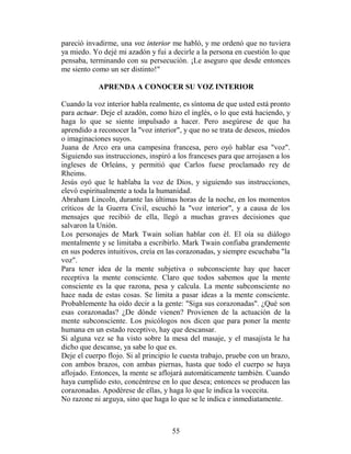 pareció invadirme, una voz interior me habló, y me ordenó que no tuviera
ya miedo. Yo dejé mi azadón y fui a decirle a la persona en cuestión lo que
pensaba, terminando con su persecución. ¡Le aseguro que desde entonces
me siento como un ser distinto!"

            APRENDA A CONOCER SU VOZ INTERIOR

Cuando la voz interior habla realmente, es síntoma de que usted está pronto
para actuar. Deje el azadón, como hizo el inglés, o lo que está haciendo, y
haga lo que se siente impulsado a hacer. Pero asegúrese de que ha
aprendido a reconocer la "voz interior", y que no se trata de deseos, miedos
o imaginaciones suyos.
Juana de Arco era una campesina francesa, pero oyó hablar esa "voz".
Siguiendo sus instrucciones, inspiró a los franceses para que arrojasen a los
ingleses de Orleáns, y permitió que Carlos fuese proclamado rey de
Rheims.
Jesús oyó que le hablaba la voz de Dios, y siguiendo sus instrucciones,
elevó espiritualmente a toda la humanidad.
Abraham Lincoln, durante las últimas horas de la noche, en los momentos
críticos de la Guerra Civil, escuchó la "voz interior", y a causa de los
mensajes que recibió de ella, llegó a muchas graves decisiones que
salvaron la Unión.
Los personajes de Mark Twain solían hablar con él. El oía su diálogo
mentalmente y se limitaba a escribirlo. Mark Twain confiaba grandemente
en sus poderes intuitivos, creía en las corazonadas, y siempre escuchaba "la
voz".
Para tener idea de la mente subjetiva o subconsciente hay que hacer
receptiva la mente consciente. Claro que todos sabemos que la mente
consciente es la que razona, pesa y calcula. La mente subconsciente no
hace nada de estas cosas. Se limita a pasar ideas a la mente consciente.
Probablemente ha oído decir a la gente: "Siga sus corazonadas". ¿Qué son
esas corazonadas? ¿De dónde vienen? Provienen de la actuación de la
mente subconsciente. Los psicólogos nos dicen que para poner la mente
humana en un estado receptivo, hay que descansar.
Si alguna vez se ha visto sobre la mesa del masaje, y el masajista le ha
dicho que descanse, ya sabe lo que es.
Deje el cuerpo flojo. Si al principio le cuesta trabajo, pruebe con un brazo,
con ambos brazos, con ambas piernas, hasta que todo el cuerpo se haya
aflojado. Entonces, la mente se aflojará automáticamente también. Cuando
haya cumplido esto, concéntrese en lo que desea; entonces se producen las
corazonadas. Apodérese de ellas, y haga lo que le indica la vocecita.
No razone ni arguya, sino que haga lo que se le indica e inmediatamente.



                                     55
 