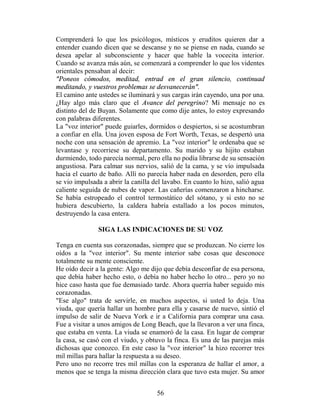 Comprenderá lo que los psicólogos, místicos y eruditos quieren dar a
entender cuando dicen que se descanse y no se piense en nada, cuando se
desea apelar al subconsciente y hacer que hable la vocecita interior.
Cuando se avanza más aún, se comenzará a comprender lo que los videntes
orientales pensaban al decir:
"Poneos cómodos, meditad, entrad en el gran silencio, continuad
meditando, y vuestros problemas se desvanecerán".
El camino ante ustedes se iluminará y sus cargas irán cayendo, una por una.
¿Hay algo más claro que el Avance del peregrino? Mi mensaje no es
distinto del de Buyan. Solamente que como dije antes, lo estoy expresando
con palabras diferentes.
La "voz interior" puede guiarles, dormidos o despiertos, si se acostumbran
a confiar en ella. Una joven esposa de Fort Worth, Texas, se despertó una
noche con una sensación de apremio. La "voz interior" le ordenaba que se
levantase y recorriese su departamento. Su marido y su hijito estaban
durmiendo, todo parecía normal, pero ella no podía librarse de su sensación
angustiosa. Para calmar sus nervios, salió de la cama, y se vio impulsada
hacia el cuarto de baño. Allí no parecía haber nada en desorden, pero ella
se vio impulsada a abrir la canilla del lavabo. En cuanto lo hizo, salió agua
caliente seguida de nubes de vapor. Las cañerías comenzaron a hincharse.
Se había estropeado el control termostático del sótano, y si esto no se
hubiera descubierto, la caldera habría estallado a los pocos minutos,
destruyendo la casa entera.

               SIGA LAS INDICACIONES DE SU VOZ

Tenga en cuenta sus corazonadas, siempre que se produzcan. No cierre los
oídos a la "voz interior". Su mente interior sabe cosas que desconoce
totalmente su mente consciente.
He oído decir a la gente: Algo me dijo que debía desconfiar de esa persona,
que debía haber hecho esto, o debía no haber hecho lo otro... pero yo no
hice caso hasta que fue demasiado tarde. Ahora querría haber seguido mis
corazonadas.
"Ese algo" trata de servirle, en muchos aspectos, si usted lo deja. Una
viuda, que quería hallar un hombre para ella y casarse de nuevo, sintió el
impulso de salir de Nueva York e ir a California para comprar una casa.
Fue a visitar a unos amigos de Long Beach, que la llevaron a ver una finca,
que estaba en venta. La viuda se enamoró de la casa. En lugar de comprar
la casa, se casó con el viudo, y obtuvo la finca. Es una de las parejas más
dichosas que conozco. En este caso la "voz interior" la hizo recorrer tres
mil millas para hallar la respuesta a su deseo.
Pero uno no recorre tres mil millas con la esperanza de hallar el amor, a
menos que se tenga la misma dirección clara que tuvo esta mujer. Su amor


                                     56
 