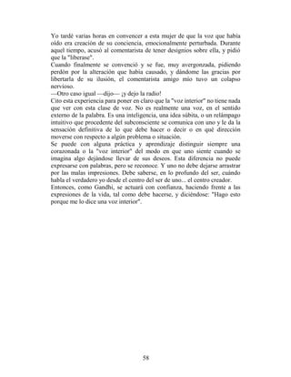 Yo tardé varias horas en convencer a esta mujer de que la voz que había
oído era creación de su conciencia, emocionalmente perturbada. Durante
aquel tiempo, acusó al comentarista de tener designios sobre ella, y pidió
que la "liberase".
Cuando finalmente se convenció y se fue, muy avergonzada, pidiendo
perdón por la alteración que había causado, y dándome las gracias por
libertarla de su ilusión, el comentarista amigo mío tuvo un colapso
nervioso.
—Otro caso igual —dijo— ¡y dejo la radio!
Cito esta experiencia para poner en claro que la "voz interior" no tiene nada
que ver con esta clase de voz. No es realmente una voz, en el sentido
externo de la palabra. Es una inteligencia, una idea súbita, o un relámpago
intuitivo que procedente del subconsciente se comunica con uno y le da la
sensación definitiva de lo que debe hacer o decir o en qué dirección
moverse con respecto a algún problema o situación.
Se puede con alguna práctica y aprendizaje distinguir siempre una
corazonada o la "voz interior" del modo en que uno siente cuando se
imagina algo dejándose llevar de sus deseos. Esta diferencia no puede
expresarse con palabras, pero se reconoce. Y uno no debe dejarse arrastrar
por las malas impresiones. Debe saberse, en lo profundo del ser, cuándo
habla el verdadero yo desde el centro del ser de uno... el centro creador.
Entonces, como Gandhi, se actuará con confianza, haciendo frente a las
expresiones de la vida, tal como debe hacerse, y diciéndose: "Hago esto
porque me lo dice una voz interior".




                                     58
 