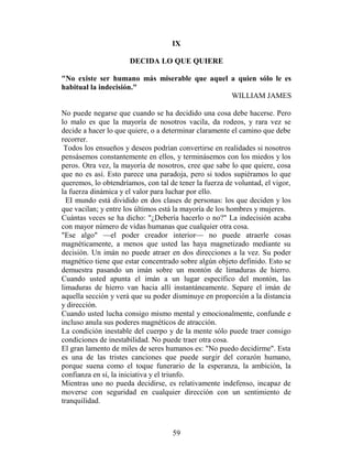 IX

                      DECIDA LO QUE QUIERE

"No existe ser humano más miserable que aquel a quien sólo le es
habitual la indecisión."
                                              WILLIAM JAMES

No puede negarse que cuando se ha decidido una cosa debe hacerse. Pero
lo malo es que la mayoría de nosotros vacila, da rodeos, y rara vez se
decide a hacer lo que quiere, o a determinar claramente el camino que debe
recorrer.
 Todos los ensueños y deseos podrían convertirse en realidades si nosotros
pensásemos constantemente en ellos, y terminásemos con los miedos y los
peros. Otra vez, la mayoría de nosotros, cree que sabe lo que quiere, cosa
que no es así. Esto parece una paradoja, pero si todos supiéramos lo que
queremos, lo obtendríamos, con tal de tener la fuerza de voluntad, el vigor,
la fuerza dinámica y el valor para luchar por ello.
  EI mundo está dividido en dos clases de personas: los que deciden y los
que vacilan; y entre los últimos está la mayoría de los hombres y mujeres.
Cuántas veces se ha dicho: "¿Debería hacerlo o no?" La indecisión acaba
con mayor número de vidas humanas que cualquier otra cosa.
"Ese algo" —el poder creador interior— no puede atraerle cosas
magnéticamente, a menos que usted las haya magnetizado mediante su
decisión. Un imán no puede atraer en dos direcciones a la vez. Su poder
magnético tiene que estar concentrado sobre algún objeto definido. Esto se
demuestra pasando un imán sobre un montón de limaduras de hierro.
Cuando usted apunta el imán a un lugar específico del montón, las
limaduras de hierro van hacia allí instantáneamente. Separe el imán de
aquella sección y verá que su poder disminuye en proporción a la distancia
y dirección.
Cuando usted lucha consigo mismo mental y emocionalmente, confunde e
incluso anula sus poderes magnéticos de atracción.
La condición inestable del cuerpo y de la mente sólo puede traer consigo
condiciones de inestabilidad. No puede traer otra cosa.
El gran lamento de miles de seres humanos es: "No puedo decidirme". Esta
es una de las tristes canciones que puede surgir del corazón humano,
porque suena como el toque funerario de la esperanza, la ambición, la
confianza en sí, la iniciativa y el triunfo.
Mientras uno no pueda decidirse, es relativamente indefenso, incapaz de
moverse con seguridad en cualquier dirección con un sentimiento de
tranquilidad.



                                    59
 