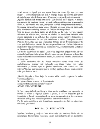 —Mi mente es igual que una cama deshecha —me dijo una vez una
mujer—, todo está revuelto en ella. Yo tengo miedo de hacerla, por temor
de dejarla peor aún de lo que está. ¡Creo que es mejor dejarla como está!
¿Quiere permanecer donde está ahora? ¡En tal caso no se decida! A menos
que cambie de modo de pensar, seguirá en la posición en que se encuentra
ahora. O descenderá más aún, porque en la vida nada permanece inmóvil.
Se mueve para arriba o para abajo. El metal se oxida si no se hace nada
para mantenerlo limpio y libre de las fuerzas desintegradoras.
Uno no puede quedarse detrás en el desfile de la vida. Hay que seguir
adelante, en bien de uno, a todas las edades. La naturaleza aborrece todo
cuanto renuncia a su utilidad. Los cuervos están siempre dispuestos a
cebarse en las formas de vida que abandonan la lucha. ¿Esto parece triste?
Pues no lo es. Hay algo que se encarga de todo en las diversas fases de la
vida y de la llamada muerte. En su cuerpo millones de células viejas están
muriendo y naciendo millones de células nuevas, constantemente. Usted no
se da cuenta de ello.
Lo mismo ocurre con las ideas. Cuando se adquieren experiencias, se van
matando las ideas viejas y concibiendo ideas nuevas. Si esto no se hace, las
ideas anticuadas irán cerrando su mente, oxidando su cerebro y retardando
su progreso.
Si usted encuentra que no puede decidirse como antes solía, es
probablemente porque está luchando con ideas viejas, con viejas
costumbres y deseos, que no puede abandonar, aun cuando su "voz
interior" le diga que las arroje por la borda y que haga lo que interiormente
sabe que debería hacer.

¿Habéis llegado al Mar Rojo de vuestra vida cuando, a pesar de todos
vuestros esfuerzos
No hay medio de avanzar, ni de retroceder
Ni se puede hacer más que atravesarlo?
ANNIE JOHNSON FLINT

Si éste es su estado de espíritu y la situación de su vida en este momento, es
bueno. Si tiene la espalda contra la pared, si se ve impedido por la
indecisión y las circunstancias de su creación consciente e inconsciente,
entonces no hay más remedio que tomar una decisión radical.
Por lo tanto, enfréntese con la realidad, reorganice sus fuerzas dispersas,
decídase, ¡y avance!

                     DECIDA... ¡Y LUEGO ACTÚE!

Muchos hombres y mujeres han alcanzado ese aparente límite de su
resistencia, descubriendo luego que tenían nuevas fuerzas en los momentos


                                     60
 