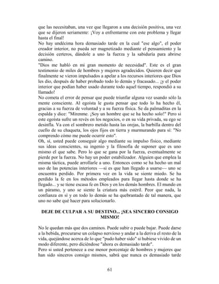 que las necesitaban, una vez que llegaron a una decisión positiva, una vez
que se dijeron seriamente: ¡Voy a enfrentarme con este problema y llegar
hasta el final!
No hay undécima hora demasiado tarde en la cual "ese algo", el poder
creador interior, no pueda ser magnetizado mediante el pensamiento y la
decisión certeros, dándole a uno la fuerza y la sabiduría para abrirse
camino.
"Dios me habló en mi gran momento de necesidad". Este es el gran
testimonio de miles de hombres y mujeres agradecidos. Quieren decir que
finalmente se vieron impulsados a apelar a los recursos interiores que Dios
les dio, después de haber probado todo lo demás y fracasado... ¡y el poder
interior que podían haber usado durante todo aquel tiempo, respondió a su
llamado!
No cometa el error de pensar que puede triunfar alguna vez usando sólo la
mente consciente. Al egoísta le gusta pensar que todo lo ha hecho él,
gracias a su fuerza de voluntad y a su fuerza física. Se da palmaditas en la
espalda y dice: "Mírenme. ¡Soy un hombre que se ha hecho solo!" Pero si
este egoísta sufre un revés en los negocios, o en su vida privada, su ego se
desinfla. Va con el sombrero metido hasta las orejas, la barbilla dentro del
cuello de su chaqueta, los ojos fijos en tierra y murmurando para sí: "No
comprendo cómo me puede ocurrir esto".
Oh, sí, usted puede conseguir algo mediante su impulso físico, mediante
sus ideas conscientes, su ingenio y la filosofía de suponer que es uno
mismo el que sabe. Pero lo que se gana por la fuerza, eventualmente se
pierde por la fuerza. No hay un poder estabilizador. Alguien que emplea la
misma táctica, puede arrollarle a uno. Entonces como se ha hecho un mal
uso de las potencias interiores —si es que han llegado a usarse— uno se
encuentra perdido. Por primera vez en la vida se siente miedo. Se ha
perdido la fe en los métodos empleados para llegar hasta donde se ha
llegado... y se tiene escasa fe en Dios y en los demás hombres. El mundo en
un páramo, y uno se siente la criatura más estéril. Peor que nada, la
confianza en sí y en todo lo demás se ha quebrantado de tal manera, que
uno no sabe qué hacer para solucionarlo.

 DEJE DE CULPAR A SU DESTINO... ¡SEA SINCERO CONSIGO
                       MISMO!

No le quedan más que dos caminos. Puede subir o puede bajar. Puede darse
a la bebida, procurarse un colapso nervioso y andar a la deriva el resto de la
vida, quejándose acerca de lo que "pudo haber sido" si hubiese vivido de un
modo diferente, pero diciéndose "ahora es demasiado tarde".
Pero si usted pertenece a ese menor porcentaje de hombres y mujeres que
han sido sinceros consigo mismos, sabrá que nunca es demasiado tarde


                                     61
 
