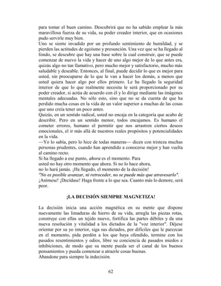 para tomar el buen camino. Descubrirá que no ha sabido emplear la más
maravillosa fuerza de su vida, su poder creador interior, que en ocasiones
pudo servirle muy bien.
Uno se siente invadido por un profundo sentimiento de humildad, y se
pierden las actitudes de egoísmo y presunción. Una vez que se ha llegado al
fondo, se descubre que hay una base sobre la cual construir, que se puede
comenzar de nuevo la vida y hacer de uno algo mejor de lo que antes era,
quizás algo no tan llamativo, pero mucho mejor y satisfactorio, mucho más
saludable y deseable. Entonces, al final, puede decidir lo que es mejor para
usted, sin preocuparse de lo que le van a hacer los demás, a menos que
usted quiera hacer algo por ellos primero. Le ha llegado la seguridad
interior de que lo que realmente necesita le será proporcionado por su
poder creador, si actúa de acuerdo con él y lo dirige mediante las imágenes
mentales adecuadas. No sólo esto, sino que no se da cuenta de que ha
perdido mucha cosas en la vida de un valor superior a muchas de las cosas
que uno creía tener un poco antes.
Quizás, en un sentido radical, usted no encaja en la categoría que acabo de
describir. Pero en un sentido menor, todos encajamos. Es humano el
cometer errores, humano el permitir que nos arrastren ciertos deseos
emocionales, el ir más allá de nuestros reales propósitos y potencialidades
en la vida.
—Yo lo sabía, pero lo hice de todas maneras— dicen con tristeza muchas
personas prudentes, cuando han aprendido a conocerse mejor y han vuelta
al camino recto.
Si ha llegado a ese punto, ahora es el momento. Para
usted no hay otro momento que ahora. Si no lo hace ahora,
no lo hará jamás. ¡Ha llegado, el momento de la decisión!
"No es posible avanzar, ni retroceder, no se puede más que atravesarlo".
¡Anímese! ¡Decídase! Haga frente a lo que sea. Cuanto más lo demore, será
peor.

              ¡LA DECISIÓN SIEMPRE MAGNETIZA!

La decisión inicia una acción magnética en su mente que dispone
nuevamente las limaduras de hierro de su vida, arregla las piezas rotas,
construye con ellas un tejido nuevo, fortifica las partes débiles y da una
nueva resolución y vitalidad a los dictados de la "voz interior". Déjese
orientar por su yo interior, siga sus dictados, por difíciles que le parezcan
en el momento, pida perdón a los que haya ofendido, termine con los
pasados resentimientos y odios, libre su conciencia de pasados miedos e
inhibiciones, de modo que su mente pueda ser el canal de los buenos
pensamientos y pueda comenzar a atraerle cosas buenas.
Abandone para siempre la indecisión.


                                     62
 