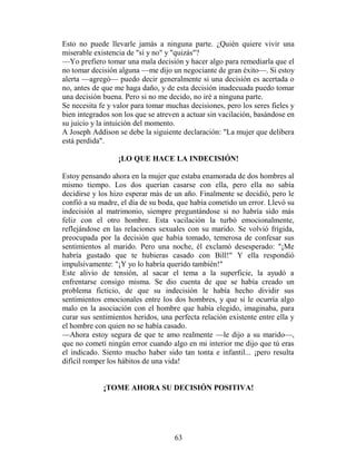 Esto no puede llevarle jamás a ninguna parte. ¿Quién quiere vivir una
miserable existencia de "sí y no" y "quizás"?
—Yo prefiero tomar una mala decisión y hacer algo para remediarla que el
no tomar decisión alguna —me dijo un negociante de gran éxito—. Si estoy
alerta —agregó— puedo decir generalmente si una decisión es acertada o
no, antes de que me haga daño, y de esta decisión inadecuada puedo tomar
una decisión buena. Pero si no me decido, no iré a ninguna parte.
Se necesita fe y valor para tomar muchas decisiones, pero los seres fieles y
bien integrados son los que se atreven a actuar sin vacilación, basándose en
su juicio y la intuición del momento.
A Joseph Addison se debe la siguiente declaración: "La mujer que delibera
está perdida".

                  ¡LO QUE HACE LA INDECISIÓN!

Estoy pensando ahora en la mujer que estaba enamorada de dos hombres al
mismo tiempo. Los dos querían casarse con ella, pero ella no sabía
decidirse y los hizo esperar más de un año. Finalmente se decidió, pero le
confió a su madre, el día de su boda, que había cometido un error. Llevó su
indecisión al matrimonio, siempre preguntándose si no habría sido más
feliz con el otro hombre. Esta vacilación la turbó emocionalmente,
reflejándose en las relaciones sexuales con su marido. Se volvió frígida,
preocupada por la decisión que había tomado, temerosa de confesar sus
sentimientos al marido. Pero una noche, él exclamó desesperado: "¡Me
habría gustado que te hubieras casado con Bill!" Y ella respondió
impulsivamente: "¡Y yo lo habría querido también!"
Este alivio de tensión, al sacar el tema a la superficie, la ayudó a
enfrentarse consigo misma. Se dio cuenta de que se había creado un
problema ficticio, de que su indecisión le había hecho dividir sus
sentimientos emocionales entre los dos hombres, y que si le ocurría algo
malo en la asociación con el hombre que había elegido, imaginaba, para
curar sus sentimientos heridos, una perfecta relación existente entre ella y
el hombre con quien no se había casado.
—Ahora estoy segura de que te amo realmente —le dijo a su marido—,
que no cometí ningún error cuando algo en mi interior me dijo que tú eras
el indicado. Siento mucho haber sido tan tonta e infantil... ¡pero resulta
difícil romper los hábitos de una vida!


             ¡TOME AHORA SU DECISIÓN POSITIVA!




                                    63
 