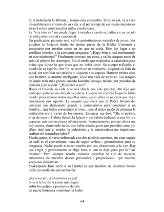 Si la indecisión lo abruma... rompa esta costumbre. Si no es así, va a vivir
miserablemente el resto de su vida, y el porcentaje de sus malas decisiones
atraerá sobre usted muchas malas condiciones.
La "voz interior" no puede llegar a ustedes cuando se hallan en un estado
de indecisión mental y emocional.
Un predicador, pariente mío, sufrió perturbaciones mentales de joven. Sus
estudios le hicieron dudar de ciertas partes de la Biblia. Comenzó a
censurarse por enseñar cosas en las que no creía. Esto dio lugar a un
conflicto interior, a la constante pregunta: "¿Hago bien o mal continuando
en este ministerio?" Finalmente contrajo un asma, y sufría ataques antes de
subir al púlpito los domingos. Era el medio que empleaba la naturaleza para
evitar que dijese lo que creía que no debía decir. Su cuerpo reflejaba el
estado de su espíritu. Por fin, se retiró de su ministerio, alegando la falta de
salud, sin confesar sus recelos ni siquiera a su esposa. Durante treinta años
este hombre, altamente inteligente, vivió una vida de torturas. Los ataques
de asma eran más graves cuando luchaba consigo mismo por pecados de
omisión y de acción: "¿Hice bien o no?"
Hacia el final de su vida tuve una charla con este pariente. Me dijo que
tenía que quitarse una idea de la cabeza. Cuando me confesó lo que le había
estado preocupando todos aquellos años, quiso saber si yo creía que iba a
condenarse por aquello. Le aseguré que creía que el Poder Divino del
universo era demasiado grande y comprensivo para condenar a un
hombre... que todos cometemos errores... que el único modo de alcanzar la
perfección era a través de los errores. Entonces me dijo: "Oh, si pudiera
vivir de nuevo. Habría dejado la Iglesia y me habría dedicado a escribir y a
expresar mis convicciones abiertamente, honradamente, porque ahora me
doy cuenta, demasiado tarde, que había mucha gente que pensaba como yo.
¡Pero dejé que el miedo, la indecisión y la autocondena me impidieran
realizar mi verdadera labor!"
Mucha gente, al verse enfrentada con dos posibles caminos, sin estar segura
de cuál es el conveniente, trata de seguir ambos... generalmente para su
desgracia. Nadie puede avanzar mucho por dos direcciones a la vez. Hay
que elegir, y generalmente se elige bien, si uno se deja guiar por la "voz
interior". Pero siempre resulta tentador escuchar la voz de nuestras
emociones, de nuestros deseos personales o prejuiciados... que muchas
veces nos descarrían.
Shakespeare hizo decir a su Hamlet lo que muchos de nosotros hemos
dicho en medio de una turbación:

¡Ser o no ser, la alternativa es esa!
Si es a la luz de la razón más digno
sufrir los golpes y punzantes dardos
de suerte horrenda o terminar la lucha


                                      64
 
