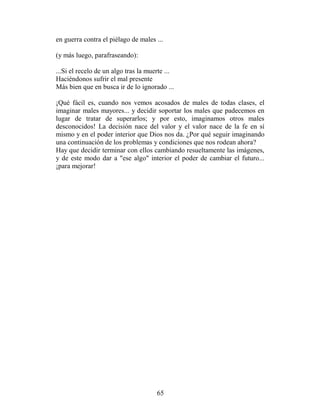 en guerra contra el piélago de males ...

(y más luego, parafraseando):

...Si el recelo de un algo tras la muerte ...
Haciéndonos sufrir el mal presente
Más bien que en busca ir de lo ignorado ...

¡Qué fácil es, cuando nos vemos acosados de males de todas clases, el
imaginar males mayores... y decidir soportar los males que padecemos en
lugar de tratar de superarlos; y por esto, imaginamos otros males
desconocidos! La decisión nace del valor y el valor nace de la fe en sí
mismo y en el poder interior que Dios nos da. ¿Por qué seguir imaginando
una continuación de los problemas y condiciones que nos rodean ahora?
Hay que decidir terminar con ellos cambiando resueltamente las imágenes,
y de este modo dar a "ese algo" interior el poder de cambiar el futuro...
¡para mejorar!




                                      65
 