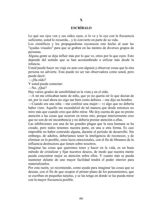 X

                               ESCRÍBALO

Lo qué sus ojos ven y sus oídos oyen, si lo ve y lo oye con la frecuencia
suficiente, usted lo recuerda... y lo convierte en parte de su vida.
Los científicos y los propagandistas reconocen este hecho al usar las
"ayudas visuales" para que se graben en las mentes de diversos grupos de
personas.
Alguna gente se deja influir más por lo que ve, otros por lo que oyen. Esto
depende del sentido que se han acostumbrado a utilizar más desde la
infancia.
Usted puede hacer un viaje en auto con alguien y observar cosas que la otra
persona no advierte. Esta puede no ser tan observadora como usted, pero
puede decir:
—¿Ha oído?
Y usted puede contestar:
—No. ¿Qué?
Hay varios grados de sensibilidad en la vista y en el oído.
—A mí me criticaban tanto de niño, que yo no quería oír lo que decían de
mí, por lo cual ahora no oigo tan bien como debiera —me dijo un hombre.
—Cuando era una niña —me confesó una mujer— vi algo que no debería
haber visto. Aquello me escandalizó de tal manera que desde entonces no
miro más que cuando creo que debo mirar. Me doy cuenta de que no presto
atención a las cosas que ocurren en torno mío, porque interiormente creo
que no son de mi incumbencia y no debería prestar atención a ellas.
Las inhibiciones son una de las grandes plagas que la raza humana se ha
creado, pero todos tenemos nuestra parte, en una u otra forma. Es casi
imposible no haber contraído alguna, durante el período de desarrollo. Sin
embargo, de adultos, deberíamos tener la inteligencia de reconocer, y de
eliminar en lo posible, estos lazos emocionales, con el fin de libramos de la
influencia destructora que tienen sobre nosotros.
Imaginar las cosas que queremos tener y hacer en la vida, es un buen
método de cristalizar y fijar nuestros deseos, de modo que nuestra mente
pueda concentrar mejor su atención sobre ellos. Y cuanto más se pueda
mantener delante de uno mayor facilidad tendrá el poder interior para
materializarlos.
Por esta razón, yo recomiendo, como ayuda para imaginar las cosas que se
desean, con el fin de que ocupen el primer plano de los pensamientos, que
se escriban en pequeñas tarjetas, y se las tenga en donde se las pueda mirar
con la mayor frecuencia posible.




                                     66
 