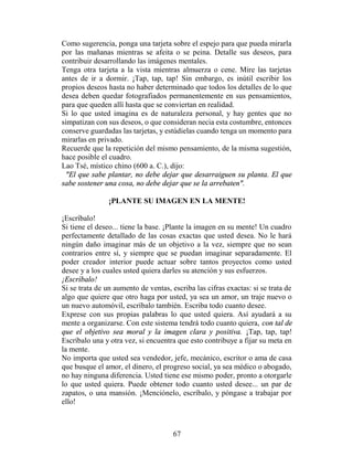 Como sugerencia, ponga una tarjeta sobre el espejo para que pueda mirarla
por las mañanas mientras se afeita o se peina. Detalle sus deseos, para
contribuir desarrollando las imágenes mentales.
Tenga otra tarjeta a la vista mientras almuerza o cene. Mire las tarjetas
antes de ir a dormir. ¡Tap, tap, tap! Sin embargo, es inútil escribir los
propios deseos hasta no haber determinado que todos los detalles de lo que
desea deben quedar fotografiados permanentemente en sus pensamientos,
para que queden allí hasta que se conviertan en realidad.
Si lo que usted imagina es de naturaleza personal, y hay gentes que no
simpatizan con sus deseos, o que consideran necia esta costumbre, entonces
conserve guardadas las tarjetas, y estúdielas cuando tenga un momento para
mirarlas en privado.
Recuerde que la repetición del mismo pensamiento, de la misma sugestión,
hace posible el cuadro.
Lao Tsé, místico chino (600 a. C.), dijo:
 "El que sabe plantar, no debe dejar que desarraiguen su planta. El que
sabe sostener una cosa, no debe dejar que se la arrebaten".

                ¡PLANTE SU IMAGEN EN LA MENTE!

¡Escríbalo!
Si tiene el deseo... tiene la base. ¡Plante la imagen en su mente! Un cuadro
perfectamente detallado de las cosas exactas que usted desea. No le hará
ningún daño imaginar más de un objetivo a la vez, siempre que no sean
contrarios entre sí, y siempre que se puedan imaginar separadamente. El
poder creador interior puede actuar sobre tantos proyectos como usted
desee y a los cuales usted quiera darles su atención y sus esfuerzos.
¡Escríbalo!
Si se trata de un aumento de ventas, escriba las cifras exactas: si se trata de
algo que quiere que otro haga por usted, ya sea un amor, un traje nuevo o
un nuevo automóvil, escríbalo también. Escriba todo cuanto desee.
Exprese con sus propias palabras lo que usted quiera. Así ayudará a su
mente a organizarse. Con este sistema tendrá todo cuanto quiera, con tal de
que el objetivo sea moral y la imagen clara y positiva. ¡Tap, tap, tap!
Escríbalo una y otra vez, si encuentra que esto contribuye a fijar su meta en
la mente.
No importa que usted sea vendedor, jefe, mecánico, escritor o ama de casa
que busque el amor, el dinero, el progreso social, ya sea médico o abogado,
no hay ninguna diferencia. Usted tiene ese mismo poder, pronto a otorgarle
lo que usted quiera. Puede obtener todo cuanto usted desee... un par de
zapatos, o una mansión. ¡Menciónelo, escríbalo, y póngase a trabajar por
ello!



                                      67
 