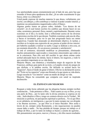 Las oportunidades pasan constantemente por al lado de uno, pero hay que
extender el brazo para apoderarse de ellas. ¿Si no sabe exactamente lo que
busca, cómo va a obtenerlo?
Usted puede expresar de muchas maneras lo que desea, verbalmente, por
escrito, con dibujos, y ello contribuye a vitalizar el poder creador interior, y
mantiene sus pensamientos magnetizados sobre el blanco.
Algunas gentes tienen un grueso sobre, titulado: "Los deseos de mi
corazón", en el cual tienen escritos los cambios que desean hacer en sus
vidas, económica, personal, física, mental y espiritualmente. Durante varias
ocasiones en el día y la noche, leen y reflexionan acerca de las diversas
expresiones escritas de lo que desean. También examinan cada una de ellas,
y hacen el inventario, para ver lo que han progresado hacia sus metas
respectivas. Cuando han alcanzado un determinado objetivo, lo tachan, y
escriben en la tarjeta una expresión de sus gracias al poder divino interior,
por haberles ayudado a realizar su sueño. Luego se dedican a otra cosa, en
un constante desarrollo. ¡Es un proceso constante y satisfactorio!
Si está al comienzo, necesitará modificar su pensamiento, eliminando
muchos pensamientos equivocados y reacciones emocionales que están ya
en la conciencia. Para ello será útil escribir lo que ahora estima como
actitud adecuada hacia los demás, hacia el dinero, los negocios, y todo lo
que considere importante en su vida diaria.
Marjorie Mayes, una dinámica y triunfadora mujer de negocios de San
Francisco, atribuye gran parte de su éxito, y el amplio círculo de amigos de
que disfruta, a la palabra escrita. Ha definido su actitud hacia los
"negocios", hacia el modo de ganar el dinero. Ella lee su declaración acerca
del "Éxito en los negocios" como una fórmula a la que ajusta su vida diaria.
Luego escucha la "voz interior" como un medio de dirigir su vida.
Marjorie Mayes ha consentido que comparta con usted su inspirada
declaración:

                     EL ÉXITO EN LOS NEGOCIOS

Rueguen a todas horas sabiendo que las plegarias buenas siempre reciben
contestación... Todo pertenece a Dios... Todo cuanto yo soy es Dios, yo soy
una parte de Dios... por lo tanto sólo la divina armonía se expresa en mi
vida... Individualizo a Dios y tengo un contacto directo con la Verdad... Mi
intuición es perfecta, mi percepción espiritual es perfecta... Yo sé que Dios
es mi sabiduría, mi inteligencia, y que por lo tanto siempre me veo dirigida
a las Buenas acciones... ya que Dios es el único Hacedor. Dios actúa a
través de mí, siempre actúa Rectamente, y mis negociaciones no pueden
causar daño a nadie... No hay pérdida de tiempo, porque mi trabajo es el
trabajo de Dios, y por lo tanto mi trabajo es bueno y carente de egoísmo...
Mis pensamientos son puros, nuevos y frescos, y de ellos nacen resultados


                                      68
 