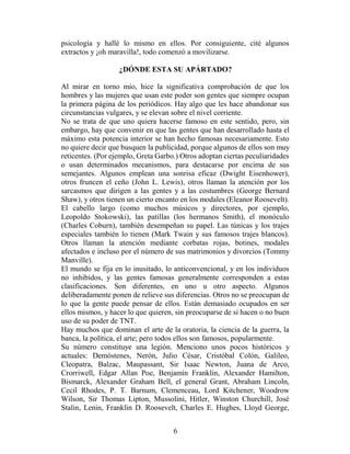 psicología y hallé lo mismo en ellos. Por consiguiente, cité algunos
extractos y ¡oh maravilla!, todo comenzó a movilizarse.

                   ¿DÓNDE ESTA SU APÁRTADO?

Al mirar en torno mío, hice la significativa comprobación de que los
hombres y las mujeres que usan este poder son gentes que siempre ocupan
la primera página de los periódicos. Hay algo que les hace abandonar sus
circunstancias vulgares, y se elevan sobre el nivel corriente.
No se trata de que uno quiera hacerse famoso en este sentido, pero, sin
embargo, hay que convenir en que las gentes que han desarrollado hasta el
máximo esta potencia interior se han hecho famosas necesariamente. Esto
no quiere decir que busquen la publicidad, porque algunos de ellos son muy
reticentes. (Por ejemplo, Greta Garbo.) Otros adoptan ciertas peculiaridades
o usan determinados mecanismos, para destacarse por encima de sus
semejantes. Algunos emplean una sonrisa eficaz (Dwight Eisenhower),
otros fruncen el ceño (John L. Lewis), otros llaman la atención por los
sarcasmos que dirigen a las gentes y a las costumbres (George Bernard
Shaw), y otros tienen un cierto encanto en los modales (Eleanor Roosevelt).
El cabello largo (como muchos músicos y directores, por ejemplo,
Leopoldo Stokowski), las patillas (los hermanos Smith), el monóculo
(Charles Coburn), también desempeñan su papel. Las túnicas y los trajes
especiales también lo tienen (Mark Twain y sus famosos trajes blancos).
Otros llaman la atención mediante corbatas rojas, botines, modales
afectados e incluso por el número de sus matrimonios y divorcios (Tommy
Manville).
El mundo se fija en lo inusitado, lo anticonvencional, y en los individuos
no inhibidos, y las gentes famosas generalmente corresponden a estas
clasificaciones. Son diferentes, en uno u otro aspecto. Algunos
deliberadamente ponen de relieve sus diferencias. Otros no se preocupan de
lo que la gente puede pensar de ellos. Están demasiado ocupados en ser
ellos mismos, y hacer lo que quieren, sin preocuparse de si hacen o no buen
uso de su poder de TNT.
Hay muchos que dominan el arte de la oratoria, la ciencia de la guerra, la
banca, la política, el arte; pero todos ellos son famosos, popularmente.
Su número constituye una legión. Menciono unos pocos históricos y
actuales: Demóstenes, Nerón, Julio César, Cristóbal Colón, Galileo,
Cleopatra, Balzac, Maupassant, Sir Isaac Newton, Juana de Arco,
Crorriwell, Edgar Allan Poe, Benjamín Franklin, Alexander Hamilton,
Bismarck, Alexander Graham Bell, el general Grant, Abraham Lincoln,
Cecil Rhodes, P. T. Barnum, Clemenceau, Lord Kitchener, Woodrow
Wilson, Sir Thomas Lipton, Mussolini, Hitler, Winston Churchill, José
Stalin, Lenin, Franklin D. Roosevelt, Charles E. Hughes, Lloyd George,


                                     6
 