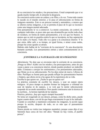 de su conciencia los miedos y las precauciones. Usted comprende que si se
queda mucho tiempo allí, le atraerán la desgracia.
Su conciencia actúa como un cedazo y un filtro, a la vez. Toma todo cuanto
le sucede en el mundo exterior, y lo pasa al subconsciente en forma de
imágenes mentales. Este es un proceso normal y automático, a menos que
se alteren ciertas imágenes, o no se permita el paso de lo que se reconoce
como una imagen mental adecuada.
Este pensamiento le va a conmover. La mente consciente, sin control, de
cualquier individuo, es poco más que una alcantarilla que recibe toda clase
de residuos, en forma de malos pensamientos, a la vez que los buenos. A
menos que se esté en guardia contra lo que se incorpora, no hay separación
de lo malo y lo bueno. Todo ello va a parar a la conciencia interior. Y lo
que entra, debe salir a su tiempo, en igual forma, o atraer cosas malas,
porque las cosas iguales se atraen.
Habrán oído hablar de la "corriente de la conciencia". Es una descripción
bastante acertada. Los pensamientos entran y salen constantemente en la
conciencia.

      ¡CONTROLE LA NATURALEZA DE SUS IMÁGENES!

Advertencia: No deje que se envenene más la corriente de su conciencia.
¡Ponga su filtro! Acabe con los miedos y las preocupaciones, antes de que
vayan a parar a su conciencia interior, donde pueden producir un indecible
daño. Comience a arrojar los sentimientos y los pensamientos adecuados,
que flotan ya en su subconsciente. No los deje entrar de nuevo. Líbrese de
ellos. Purifique su fuente para que pueda reflejar los pensamientos buenos
y limpios, que ahora envía a las aguas de la experiencia de su vida.
Escriba lo que quiere ser. ¡Tache lo que no quiere ser!
La práctica constante de escribir los deseos, y usar un espejo opera
milagros. Al poco tiempo se pueden formar las imágenes a voluntad sin
usar de tarjetas ni de espejos, y se verá que la mente subconsciente
responde de un modo automático. Pero puede continuarse aún la técnica de
la escritura... la lectura repetida de las tarjetas.
Práctica, práctica. ¡hay que seguir siempre buscando!
No tema ser exagerado en sus deseos, porque, como he dicho antes, puede
lograr cuanto desee, con tal de que haga exactamente lo que le he indicado.
Cuando se conciben y mantienen constantes las imágenes, la acción sigue
porque la acción, después de todo, no es más que el pensamiento
energizado.
Nunca pierda su visión (sus imágenes mentales), porque como dijo el rey
Salomón hace cerca de tres mil años: "Donde no hay visión, el pueblo
perece".



                                    70
 
