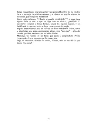 Tenga en cuenta que este tema es tan viejo como el hombre. Yo me limito a
darle el mensaje en palabras actuales, y a esbozar un sencillo sistema de
mecánica, que cualquiera puede usar.
Como todos sabemos, "El budín se prueba comiéndolo" Y si usted tiene
alguna duda de que lo que yo digo tiene su ciencia, ¡pruébelo! El
automóvil comenzó a tomar formas, tendrá los zapatos nuevos, y los
ladrillos de la casa caerán en su lugar como por arte de magia.
El peso de la evidencia está del lado de los miles de hombres felices, sanos
y triunfantes, que están demostrando cómo opera "ese algo" —el poder
creador que Dios ha dado—¡en sus vidas diarias!
Mantenga un registro de las bases que desea y compruébelo. Pronto
comenzará a borrar las cosas que ha conseguido.
Deje los ensueños, elimine sus dudas, afánese, trate de escribir lo que
desea. ¡Eso sirve!




                                    71
 