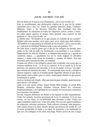 XI

                     ¡LO SE - LO CREO - Y ES ASÍ!

Hay un dicho en el cual yo creo firmemente: ¡Si se cree en ello, es!
Esto es sencillamente una declaración críptica de lo que les he estado
repitiendo una y otra vez. Todos los grandes maestros, Buda, Confucio,
Mahoma, Jesús y los diversos filósofos, han enseñado esta idea
fundamental. Se encuentra en todas las religiones, cultos, credos y sectas.
En todas partes aparece el mismo tema general, cuya esencia en mis
palabras es: ¡Si se cree en ello, es!
La Biblia dice: "El hombre es lo que piensa en el fondo de su corazón".
Habrán oído esto muchas veces antes, pero yo lo repito para darle énfasis:
"El hombre es lo que piensa en el fondo de su corazón". ¡Si se cree en ello,
es! ¿Advierte la similitud? Reduzca todo a una sola palabra: "Fe".
He oído decir a mucha gente que el día de los milagros ha pasado, pero
jamás en mi vida he oído esa declaración a un pensador o a un erudito.
Seguramente los días de Aladino y su lámpara han pasado ya, y quizás no
existieron nunca... e igualmente los de la varita mágica, la alfombra
mágica, y todas estas cosas de leyendas y cuentos de hadas. Son una
diversión, pero carentes de base, en realidad.
Cuando me refiero a los milagros, quiero dar a entender esas cosas que se
realizan mediante la fe... la fe en su creencia: la fe en usted; la fe en las
personas con quienes está asociado; la fe en un poder; la fe en "ese algo"
que controla los destinos de todos... Si usted puede tener esa fe, y disipar el
aspecto negativo, nada en el mundo puede impedirle obtener lo que desea.
Esto puede sonar a falso, pero es cierto: usted puede obtener lo que quiera,
si realmente lo quiere.
La fe es la fuente de triunfo. ¡Hay que tenerla para triunfar, para moverse,
para mover a los demás!
¿Qué es lo que tenían Aimee, Gypsy Smith, Billy Sunday, el actual Billy
Graham, monseñor Sheen, Norman Vincent Peale? Fe, creencias,
fundamentalmente y la habilidad de un creyente fervoroso para comunicar
sus creencias a los demás.
No hay ninguna diferencia de dónde se ha logrado la idea originalmente.
Todos los grandes inventos provienen de la fe, la creencia, la fe en uno
mismo, en sus ideas, en su habilidad para llevarlas a cabo. Todos los
supervendedores saben esto. Usan este poder. Por eso son supervendedores
de religiones, artículos, proyectos. Todo esfuerzo comunal, todo progreso,
todo cuanto merece la pena, triunfa, porque una persona ha tenido fe, y es
el motor primordial, la bujía, y es capaz de transmitir a las multitudes lo
que cree, de contagiar su fe como una plaga. Piense acerca de esto. Luego



                                      72
 