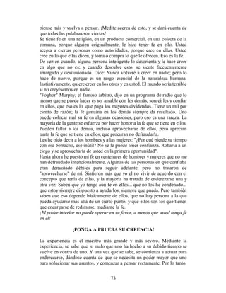 piense más y vuelva a pensar. ¡Medite acerca de esto, y se dará cuenta de
que todas las palabras son ciertas!
Se tiene fe en una religión, en un producto comercial, en una colecta de la
comuna, porque alguien originalmente, le hizo tener fe en ello. Usted
acepta a ciertas personas como autoridades, porque cree en ellas. Usted
cree en lo que ellas dicen, y toma o compra lo que le ofrecen. Eso es la fe.
De vez en cuando, alguna persona inteligente lo desorienta y le hace creer
en algo que no es; y cuando descubre esto, se siente frecuentemente
amargado y desilusionado. Dice: Nunca volveré a creer en nadie; pero lo
hace de nuevo, porque es un rasgo esencial de la naturaleza humana.
Instintivamente, quiere creer en los otros y en usted. El mundo sería terrible
si no creyésemos en nadie.
"Foghor" Murphy, el famoso árbitro, dijo en un programa de radio que lo
menos que se puede hacer es ser amable con los demás, sonreírles y confiar
en ellos, que eso es lo que paga los mayores dividendos. Tiene un mil por
ciento de razón; la fe genuina en los demás siempre da resultado. Uno
puede colocar mal su fe en algunas ocasiones, pero eso es una rareza. La
mayoría de la gente se esfuerza por hacer honor a la fe que se tiene en ellos.
Pueden fallar a los demás, incluso aprovecharse de ellos, pero aprecian
tanto la fe que se tiene en ellos, que procuran no defraudarla.
Les he oído decir a los hombres y a las mujeres: "¿Por qué pierde su tiempo
con ese borracho, ese inútil? No se le puede tener confianza. Robaría a un
ciego y se aprovecharía de usted en la primera oportunidad".
Hasta ahora he puesto mi fe en centenares de hombres y mujeres que no me
han defraudado intencionalmente. Algunas de las personas en que confiaba
eran demasiado débiles para seguir adelante, pero no trataron de
"aprovecharse" de mí. Sintieron más que yo el no vivir de acuerdo con el
concepto que tenía de ellas, y la mayoría ha tratado de enderezarse una y
otra vez. Saben que yo tengo aún fe en ellos... que no los he condenado...
que estoy siempre dispuesto a ayudarlos, siempre que pueda. Pero también
saben que eso depende básicamente de ellos, que no hay persona a la que
pueda ayudarse más allá de un cierto punto, y que ellos son los que tienen
que encargarse de redimirse, mediante la fe.
¡El poder interior no puede operar en su favor, a menos que usted tenga fe
en él!

                 ¡PONGA A PRUEBA SU CREENCIA!

La experiencia es el maestro más grande y más severo. Mediante la
experiencia, se sabe que lo malo que uno ha hecho a su debido tiempo se
vuelve en contra de uno. Y una vez que se sabe, se comienza a actuar para
enderezarse, dándose cuenta de que se necesita un poder mayor que uno
para solucionar sus asuntos, y comenzar a pensar rectamente. Por lo tanto,


                                     73
 