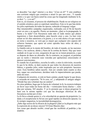 se descubre "ese algo" interior y se dice: "¡Creo en él!" Y esto establece
una corriente mágica que comienza a atraer lo que uno cree... Y cuando
siente y ve que van hacia usted las cosas que ha imaginado mediante la fe,
se dice: "¡... y es así!"
Este es, en resumen, el proceso de rehabilitación. Puede no ser religioso en
el sentido ortodoxo, pero es espiritual, metafísico. Esto es lo que han dicho
los jefes espirituales de todas las épocas, reducido al lenguaje vulgar.
Hay innumerables campañas organizadas, realizadas con el fin de hacerle
creer en esto y en aquello. Piense un momento. ¿Qué es la propaganda, la
buena y la mala? Con frecuencia nada más ni nada menos que planes
ingeniosos y bien desarrollados, para hacerle creer a uno. La han visto
actuar en los días anteriores a la guerra, y si se está alerta a lo que sucede
en torno a nosotros, se verá que es mayor que cualquier otro aspecto del
esfuerzo humano; que opera tal como operaba hace miles de años, y
siempre operará.
La batalla está en la mente del hombre, de todo el mundo, en las naciones
libres y las esclavas, detrás y fuera de la cortina de hierro. Hay que tener
cuidado en lo que se cree, asegurarse de que no se tienen prejuicios, y que
se dispone de datos no alterados. De lo contrario, no juzguen, ni permitan
que su razón e intuición sean vencidas por apelaciones emocionales al
parecer convincentes.
Si cuando lee el periódico, escucha la radio, o mira la televisión, recuerda
lo que le he dicho, se dará cuenta de que todos los discursos de nuestros
líderes, o grandes jefes, están inspirados por un solo propósito: hacernos
creer. Esos hombres saben nacerlo. Aún así: estudie tanto cuanto se dice
hoy, saque sus conclusiones, decídase todo lo imparcialmente que pueda,
antes de creer.
Cualquiera de nosotros, si está en buen camino, puede lograr lo que desea,
si recuerda mi expresión: "Si lo cree, es", y adoptando el antiguo adagio:
"Donde hay una voluntad, hay un camino".
En otras palabras, haga que la fuerza de voluntad, la fe, la creencia trabajen
en favor suyo todas las horas del día —veinticuatro horas diarias—, siete
días por semana, 365 anuales. Y yo le prometo que si desea progresar lo
hará con la misma rapidez con que las descargas eléctricas de alta
frecuencia oscilan por el éter.
La fe lleva a donde quiere ir, a la velocidad de un aparato de propulsión. La
duda y el escepticismo le llevan con igual rapidez en dirección opuesta. La
fe siempre magnetiza; la incredulidad desmagnetiza.
¿Sabe algo acerca de la eficacia de la plegaria?¿Qué es la plegaria más que
la expresión de un deseo sincero? El Gran Maestro dijo:
Las cosas que deseéis recibir, creed que las recibiréis al pedirlas y las
tendréis.



                                     74
 