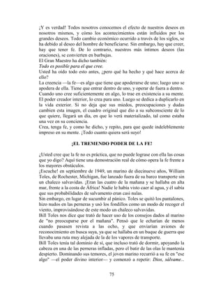¡Y es verdad! Todos nosotros conocemos el efecto de nuestros deseos en
nosotros mismos, y cómo los acontecimientos están influidos por los
grandes deseos. Todo cambio económico ocurrido a través de los siglos, se
ha debido al deseo del hombre de beneficiarse. Sin embargo, hay que creer,
hay que tener fe. De lo contrario, nuestros más íntimos deseos (las
oraciones), se convierten en burbujas.
El Gran Maestro ha dicho también:
Todo es posible para el que cree.
Usted ha oído todo esto antes, ¿pero qué ha hecho y qué hace acerca de
ello?
La creencia —la fe—es algo que tiene que apoderarse de uno; luego uno se
apodera de ella. Tiene que entrar dentro de uno, y operar de fuera a dentro.
Cuando uno cree suficientemente en algo, lo trae en existencia a su mente.
El poder creador interior, lo crea para uno. Luego se dedica a duplicarlo en
la vida exterior. Si no deja que sus miedos, preocupaciones y dudas
cambien esta imagen, el cuadro original que dio a su subconsciente de lo
que quiere, llegará un día, en que lo verá materializado, tal como estaba
una vez en su conciencia.
Crea, tenga fe, y como he dicho, y repito, para que quede indeleblemente
impreso en su mente. ¡Todo cuanto quiera será suyo!

                 ¡EL TREMENDO PODER DE LA FE!

¿Usted cree que la fe no es práctica, que no puede lograse con ella las cosas
que yo digo? Aquí tiene una demostración real de cómo opera la fe frente a
los mayores obstáculos.
¡Escuche! en septiembre de 1949, un marino de diecinueve años, William
Toles, de Rochester, Michigan, fue lanzado fuera de su barco transporte sin
un chaleco salvavidas. ¡Eran las cuatro de la mañana y se hallaba en alta
mar, frente a la costa de África! Nadie le había visto caer al agua, y él sabía
que sus probabilidades de salvamento eran casi nulas.
Sin embargo, en lugar de sucumbir al pánico. Toles se quitó los pantalones,
hizo nudos en las perneras y usó los fondillos como un modo de recoger el
viento, improvisándose de este modo un chaleco salvavidas.
Bill Toles nos dice que trató de hacer uso de los consejos dados al marino
de "no preocuparse por el mañana". Pensó que le echarían de menos
cuando pasasen revista a las ocho, y que enviarían aviones de
reconocimiento en busca suya, ya que se hallaba en un buque de guerra que
llevaba una ruta muy alejada de la de los vapores de transporte.
Bill Toles tenía tal dominio de sí, que incluso trató de dormir, apoyando la
cabeza en una de las perneras infladas, pero el batir de las olas le mantenía
despierto. Dominando sus temores, el joven marino recurrió a su fe en "ese
algo" —el poder divino interior— y comenzó a repetir: Dios, sálvame...


                                      75
 