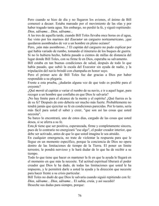 Pero cuando se hizo de día y no llegaron los aviones, el ánimo de Bill
comenzó a decaer. Estaba mareado por el movimiento de las olas y por
haber tragado tanta agua. Sin embargo, no perdió la fe, y siguió repitiendo:
Dios, sálvame... Dios, sálvame...
A las tres de aquella tarde, cuando Bill Toles llevaba once horas en el agua,
fue visto por los marinos del Executor un carguero norteamericano, ¡que
quedaron asombrados de ver a un hombre en pleno océano!
Pero, ¡aún más asombroso...! El capitán del carguero no pudo explicar por
qué había variado de rumbo, tomando el itinerario de los buques de guerra.
Si no lo hubiera hecho, habría pasado a cientos de millas de distancia del
lugar donde Bill Toles, con su firme fe en Dios, esperaba su salvamento.
Bill estaba en tan buenas condiciones de salud, después de todo lo que
había pasado, que subió la escala del Executor sin ayuda de nadie, y la
tripulación del navío brindó con champaña en honor suyo.
Pero el primer acto de Bill Toles fue dar gracias a Dios por haber
respondido a su plegaria.
Frente a esta prueba, ¿dudarán alguna vez de que todo es posible para el
creyente?
¿Qué movió al capitán a variar el rumbo de su navío, e ir a aquel lugar, para
recoger a un hombre que confiaba en que Dios le salvaría?
¡No hay límite para el alcance de la mente y el espíritu! ¿Qué fuerza es la
de su fe? Después de esto debería ser mucho más fuerte. Probablemente no
tendrá jamás que ejercitar su fe en condiciones parecidas. Por lo tanto, sería
más fácil para usted el saber y creer, "que son así las cosas que usted
necesita".
Su barco lo encontrará, uno de estos días, cargado de las cosas que usted
desea, si se aferra a su fe.
Esta fe tiene que ser positiva, esperanzada, firme y completamente sincera,
pues de lo contrario no energizará "ese algo", el poder creador interior, que
debe ser activado, antes de que lo que usted imagina le sea atraído.
En cualquier emergencia, no trate de violentar la respuesta para que le
llegue en un momento específico, porque la conciencia de Dios no opera
dentro de las limitaciones de tiempo de la Tierra. El poner un límite
terrestre, le pondrá nervioso y le hará dudar de lo que ha de recibir a su
tiempo.
Todo lo que tiene que hacer es mantener la fe en que la ayuda le llegará en
el momento en que más la necesite. Tal actitud espiritual liberará el poder
creador que Dios le ha dado, de todas las limitaciones que usted le ha
impuesto, y le permitirá darle a usted la ayuda y la dirección que necesite
para hacer frente a su crisis particular.
Bill Toles no dudó de que Dios le salvaría cuando siguió repitiendo con fe:
Dios, sálvame... Dios, sálvame... El sabía, creía, y así sucedió!
Deseche sus dudas para siempre, porque:


                                     76
 