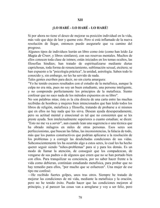 XII

                  ¡LO HARÉ - LO HARÉ - LO HARÉ!

Si por ahora no tiene el deseo de mejorar su posición individual en la vida,
más vale que deje de leer y queme esto. Pero si está inflamado de la nueva
resolución de llegar, entonces puedo asegurarle que va camino del
progreso.
Algunos tipos de individuos leerán un libro como éste (como han leído La
Magia de Creer, y libros similares), con sus reservas mentales. Muchos de
ellos conocen toda clase de istmos; están iniciados en los temas ocultos, las
filosofías hindúes; han tratado de espiritualizarse mediante dietas
caprichosas, toda forma de renunciamiento, sublimación sexual, etcétera; se
han expuesto a la "psicología práctica", la unidad, astrología. Saben todo lo
conocido y, sin embargo, no les ha servido de nada.
Tales gentes escriben para decir, no sin cierta amargura:
"Yo he tenido escasos resultados con el estudio de la metafísica, aunque la
culpa no era mía, pues no soy un buen estudiante, una persona inteligente,
y no comprendo perfectamente los principios de la metafísica. Siento
confesar que no saco nada de los métodos expuestos en su libro".
No son palabras mías; ésta es la cita directa de una carta entre las muchas
recibidas de hombres y mujeres bien intencionados que han leído todos los
libros de religión, metafísica y filosofía, tratando de probarse a sí mismos
que en ellos no hay nada que les sirva. Desean ayuda desesperadamente,
pero su actitud mental y emocional es tal que no consienten que se les
preste ayuda. Son intelectualmente superiores a cuanto estudian; se dicen:
"Esto no me va a servir", aun cuando lean una sugerencia o una técnica que
ha obrado milagros en miles de otras personas. Esos seres son
perfeccionistas, que buscan las faltas, las inconsistencias, la falacia de todo,
más que los puntos constructivos que podrían aplicarse a la resolución de
los problemas y a corregir las desdichadas condiciones de sus vidas.
Subconscientemente les ha ocurrido algo a estos seres, lo cual les ha hecho
querer seguir siendo "niños-problemas" para sí y para los demás. Es un
modo de llamar la atención, de conseguir que los compadezcan, de
vengarse de sus padres o de algunos que creen que no se han portado bien
con ellos. Para tranquilizar su conciencia, por no saber hacer frente a la
vida como debieran, continúan estudiando metafísica, para probar que no
hay remedio para ellos, "por mucho que se esfuercen". Una mujer de ese
tipo me confesó:
—He recibido fuertes golpes, unos tras otros. Siempre he tratado de
mejorar las condiciones de mi vida, mediante la metafísica y la oración,
pero no he tenido éxito. Puedo hacer que las condiciones mejoren al
principio, y al parecer las cosas van a arreglarse y voy a ser feliz, pero


                                      78
 