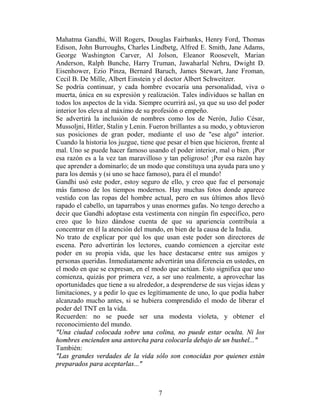 Mahatma Gandhi, Will Rogers, Douglas Fairbanks, Henry Ford, Thomas
Edison, John Burroughs, Charles Lindbetg, Alfred E. Smith, Jane Adams,
George Washington Carver, Al Jolson, Eleanor Roosevelt, Marian
Anderson, Ralph Bunche, Harry Truman, Jawaharlal Nehru, Dwight D.
Eisenhower, Ezio Pinza, Bernard Baruch, James Stewart, Jane Froman,
Cecil B. De Mille, Albert Einstein y el doctor Albert Schweitzer.
Se podría continuar, y cada hombre evocaría una personalidad, viva o
muerta, única en su expresión y realización. Tales individuos se hallan en
todos los aspectos de la vida. Siempre ocurrirá así, ya que su uso del poder
interior los eleva al máximo de su profesión o empeño.
Se advertirá la inclusión de nombres como los de Nerón, Julio César,
Mussoljni, Hitler, Stalin y Lenin. Fueron brillantes a su modo, y obtuvieron
sus posiciones de gran poder, mediante el uso de "ese algo" interior.
Cuando la historia los juzgue, tiene que pesar el bien que hicieron, frente al
mal. Uno se puede hacer famoso usando el poder interior, mal o bien. ¡Por
esa razón es a la vez tan maravilloso y tan peligroso! ¡Por esa razón hay
que aprender a dominarlo; de un modo que constituya una ayuda para uno y
para los demás y (si uno se hace famoso), para él el mundo!
Gandhi usó este poder, estoy seguro de ello, y creo que fue el personaje
más famoso de los tiempos modernos. Hay muchas fotos donde aparece
vestido con las ropas del hombre actual, pero en sus últimos años llevó
rapado el cabello, un taparrabos y unas enormes gafas. No tengo derecho a
decir que Gandhi adoptase esta vestimenta con ningún fin específico, pero
creo que lo hizo dándose cuenta de que su apariencia contribuía a
concentrar en él la atención del mundo, en bien de la causa de la India.
No trato de explicar por qué los que usan este poder son directores de
escena. Pero advertirán los lectores, cuando comiencen a ejercitar este
poder en su propia vida, que les hace destacarse entre sus amigos y
personas queridas. Inmediatamente advertirán una diferencia en ustedes, en
el modo en que se expresan, en el modo que actúan. Esto significa que uno
comienza, quizás por primera vez, a ser uno realmente, a aprovechar las
oportunidades que tiene a su alrededor, a desprenderse de sus viejas ideas y
limitaciones, y a pedir lo que es legítimamente de uno, lo que podía haber
alcanzado mucho antes, si se hubiera comprendido el modo de liberar el
poder del TNT en la vida.
Recuerden: no se puede ser una modesta violeta, y obtener el
reconocimiento del mundo.
"Una ciudad colocada sobre una colina, no puede estar oculta. Ni los
hombres encienden una antorcha para colocarla debajo de un bushel..."
También:
"Las grandes verdades de la vida sólo son conocidas por quienes están
preparados para aceptarlas..."



                                      7
 