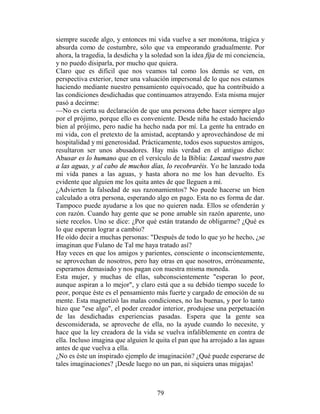 siempre sucede algo, y entonces mi vida vuelve a ser monótona, trágica y
absurda como de costumbre, sólo que va empeorando gradualmente. Por
ahora, la tragedia, la desdicha y la soledad son la idea fija de mi conciencia,
y no puedo disiparla, por mucho que quiera.
Claro que es difícil que nos veamos tal como los demás se ven, en
perspectiva exterior, tener una valuación impersonal de lo que nos estamos
haciendo mediante nuestro pensamiento equivocado, que ha contribuido a
las condiciones desdichadas que continuamos atrayendo. Esta misma mujer
pasó a decirme:
—No es cierta su declaración de que una persona debe hacer siempre algo
por el prójimo, porque ello es conveniente. Desde niña he estado haciendo
bien al prójimo, pero nadie ha hecho nada por mí. La gente ha entrado en
mi vida, con el pretexto de la amistad, aceptando y aprovechándose de mi
hospitalidad y mi generosidad. Prácticamente, todos esos supuestos amigos,
resultaron ser unos abusadores. Hay más verdad en el antiguo dicho:
Abusar es lo humano que en el versículo de la Biblia: Lanzad vuestro pan
a las aguas, y al cabo de muchos días, lo recobraréis. Yo he lanzado toda
mi vida panes a las aguas, y hasta ahora no me los han devuelto. Es
evidente que alguien me los quita antes de que lleguen a mí.
¿Advierten la falsedad de sus razonamientos? No puede hacerse un bien
calculado a otra persona, esperando algo en pago. Esta no es forma de dar.
Tampoco puede ayudarse a los que no quieren nada. Ellos se ofenderán y
con razón. Cuando hay gente que se pone amable sin razón aparente, uno
siete recelos. Uno se dice: ¿Por qué están tratando de obligarme? ¿Qué es
lo que esperan lograr a cambio?
He oído decir a muchas personas: "Después de todo lo que yo he hecho, ¿se
imaginan que Fulano de Tal me haya tratado así?
Hay veces en que los amigos y parientes, consciente o inconscientemente,
se aprovechan de nosotros, pero hay otras en que nosotros, erróneamente,
esperamos demasiado y nos pagan con nuestra misma moneda.
Esta mujer, y muchas de ellas, subconscientemente "esperan lo peor,
aunque aspiran a lo mejor", y claro está que a su debido tiempo sucede lo
peor, porque éste es el pensamiento más fuerte y cargado de emoción de su
mente. Esta magnetizó las malas condiciones, no las buenas, y por lo tanto
hizo que "ese algo", el poder creador interior, produjese una perpetuación
de las desdichadas experiencias pasadas. Espera que la gente sea
desconsiderada, se aproveche de ella, no la ayude cuando lo necesite, y
hace que la ley creadora de la vida se vuelva infaliblemente en contra de
ella. Incluso imagina que alguien le quita el pan que ha arrojado a las aguas
antes de que vuelva a ella.
¿No es éste un inspirado ejemplo de imaginación? ¿Qué puede esperarse de
tales imaginaciones? ¡Desde luego no un pan, ni siquiera unas migajas!



                                      79
 