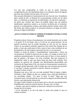 Los que han comprendido el modo en que la mente funciona,
¡comprenderán que esta desdichada mujer es un ejemplo clásico de alguien
que hace que el poder interior opere a la inversa!
Hay una gran falsedad en el pensamiento de esta clase de seres. Si pudieran
darse cuenta de ello, se librarían de su pensamiento erróneo, de sus ideas
fijas, y se librarían en seguida de sus dificultades. Se trata de lo siguiente:
La gente que sostiene que nunca ha podido lograr que sus poderes
intelectuales superiores actúen a su servicio, ha hecho por el contrarío,
gracias a su pensamiento erróneo, que dichos poderes actúen contra ella.
Ha hecho que dichos poderes le ocasionen fracasos en lugar de éxitos,
miseria en lugar de felicidad.

¿ESTÁ USTED USANDO EL PODER INTERIOR CONTRA USTED
                      MISMO?

Pregúntese ahora, franca y honradamente, ¿ha estado haciendo esto en todo
o en parte? Si lo ha hecho, ésta es la raíz de sus inconvenientes. No ha
querido reconocer que ha estado haciendo un mal uso de sus fuerzas
vitales, de sus poderes mentales superiores Pero usted sólo dispone de un
poder, y tiene que usarlo para el bien o para el mal, como resultado de sus
pensamientos, de toda imagen emocional que lleve a su conciencia.
Cambie su modo de pensar e inmediatamente comenzarán a variar sus
circunstancias. Cambie la dirección de su imán, y el campo en torno de él
cambiará automáticamente. Si usted vacila entre el bien y el mal, pierde lo
que ha ganado y da lugar a un triste resultado. Hay que conservar el
magnetismo sobre lo que uno desea hasta que haya sido recibido. Esto
requiere un ejercicio de voluntad, una determinación desarrollada, una
resolución de llegar hasta él fin, de conservar el pensamiento constructivo,
la imagen mental adecuada, todo el tiempo que sea necesario para permitir
a "ese algo", el poder constructivo interior, alcanzar su objetivo.
¡Lo haré, lo haré, lo haré!
¡Repítase esto, una y otra vez, con toda seriedad! Mire al espejo y dígalo.
Escríbalo y léalo. Dígalo en alta voz, cuando vaya a salir para dedicarse a
sus actividades diarias: "¡Lo haré, lo haré, lo haré!" Haga que esta
resolución entre a formar parte de su conciencia, adquiera tal determinación
interior, que nada pueda conmoverla.
Un negro estaba tratando un día de hacer que se moviera una pesada mula.
Probablemente conocerá usted la historia. Su amo vino y le dijo:
—George, ¿por qué no empleas tu fuerza de voluntad con esa bestia?
George movió la cabeza.
—Lo he intentado y no sirve de nada. La mula está usando la suya en
sentido contrario.



                                      80
 