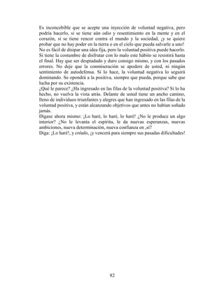 Es inconcebible que se acepte una inyección de voluntad negativa, pero
podría hacerlo, si se tiene aún odio y resentimiento en la mente y en el
corazón, si se tiene rencor contra el mundo y la sociedad, ¡y se quiere
probar que no hay poder en la tierra o en el cielo que pueda salvarle a uno!
No es fácil de disipar una idea fija, pero la voluntad positiva puede hacerlo.
Si tiene la costumbre de disfrutar con lo malo este hábito se resistirá hasta
el final. Hay que ser despiadado y duro consigo mismo, y con los pasados
errores. No deje que la conmiseración se apodere de usted, ni ningún
sentimiento de autodefensa. Si lo hace, la voluntad negativa lo seguirá
dominando. Se opondrá a la positiva, siempre que pueda, porque sabe que
lucha por su existencia.
¿Qué le parece? ¿Ha ingresado en las filas de la voluntad positiva? Si lo ha
hecho, no vuelva la vista atrás. Delante de usted tiene un ancho camino,
lleno de individuos triunfantes y alegres que han ingresado en las filas de la
voluntad positiva, y están alcanzando objetivos que antes no habían soñado
jamás.
Dígase ahora mismo: ¡Lo haré, lo haré, lo haré! ¿No le produce un algo
interior? ¿No le levanta el espíritu, le da nuevas esperanzas, nuevas
ambiciones, nueva determinación, nueva confianza en ,sí?
Diga: ¡Lo haré!, y créalo, ¡y vencerá para siempre sus pasadas dificultades!




                                     82
 