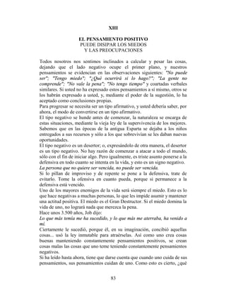 XIII

                    EL PENSAMIENTO POSITIVO
                    PUEDE DISIPAR LOS MIEDOS
                      Y LAS PREOCUPACIONES

Todos nosotros nos sentimos inclinados a calcular y pesar las cosas,
dejando que el lado negativo ocupe el primer plano, y nuestros
pensamientos se evidencian en las observaciones siguientes: "No puede
ser"; "Tengo miedo"; "¿Qué ocurrirá si lo hago?"; "La gente no
comprende"; "No vale la pena"; "No tengo tiempo" y coartadas verbales
similares. Si usted no ha expresado estos pensamientos a sí mismo, otros se
los habrán expresado a usted, y, mediante el poder de la sugestión, lo ha
aceptado como conclusiones propias.
Para progresar se necesita ser un tipo afirmativo, y usted debería saber, por
ahora, el modo de convertirse en un tipo afirmativo.
El tipo negativo se hunde antes de comenzar, la naturaleza se encarga de
estas situaciones, mediante la vieja ley de la supervivencia de los mejores.
Sabemos que en las épocas de la antigua Esparta se dejaba a los niños
entregados a sus recursos y sólo a los que sobrevivían se les daban nuevas
oportunidades.
El tipo negativo es un desertor; o, expresándolo de otra manera, el desertor
es un tipo negativo. No hay razón de comenzar a atacar a todo el mundo,
sólo con el fin de iniciar algo. Pero igualmente, es triste asunto ponerse a la
defensiva en todo cuanto se intenta en la vida, y esto es un signo negativo.
La persona que no quiere ser vencida, no puede ser vencida.
Si lo pillan de improviso y de repente se pone a la defensiva, trate de
evitarlo. Tome la ofensiva en cuanto pueda, porque si permanece a la
defensiva está vencido.
Uno de los mayores enemigos de la vida será siempre el miedo. Esto es lo
que hace negativas a muchas personas, lo que les impide asumir y mantener
una actitud positiva. El miedo es el Gran Destructor. Si el miedo domina la
vida de uno, no logrará nada que merezca la pena.
Hace unos 3.500 años, Job dijo:
Lo que más temía me ha sucedido, y lo que más me aterraba, ha venido a
mí.
Ciertamente le sucedió, porque él, en su imaginación, concibió aquellas
cosas... usó la ley inmutable para atraérselas. Así como uno crea cosas
buenas manteniendo constantemente pensamientos positivos, se crean
cosas malas las cosas que uno teme teniendo constantemente pensamientos
negativos.
Si ha leído hasta ahora, tiene que darse cuenta que cuando uno cuida de sus
pensamientos, sus pensamientos cuidan de uno. Como esto es cierto, ¿qué


                                      83
 