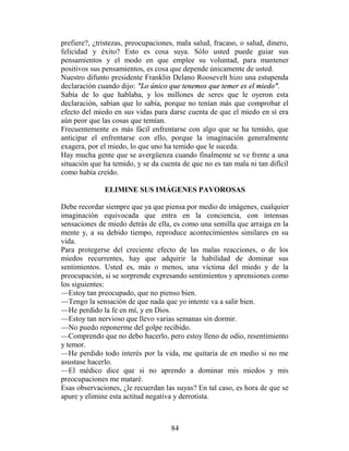 prefiere?, ¿tristezas, preocupaciones, mala salud, fracaso, o salud, dinero,
felicidad y éxito? Esto es cosa suya. Sólo usted puede guiar sus
pensamientos y el modo en que emplee su voluntad, para mantener
positivos sus pensamientos, es cosa que depende únicamente de usted.
Nuestro difunto presidente Franklin Delano Roosevelt hizo una estupenda
declaración cuando dijo: "Lo único que tenemos que temer es el miedo".
Sabía de lo que hablaba, y los millones de seres que le oyeron esta
declaración, sabían que lo sabía, porque no tenían más que comprobar el
efecto del miedo en sus vidas para darse cuenta de que el miedo en sí era
aún peor que las cosas que temían.
Frecuentemente es más fácil enfrentarse con algo que se ha temido, que
anticipar el enfrentarse con ello, porque la imaginación generalmente
exagera, por el miedo, lo que uno ha temido que le suceda.
Hay mucha gente que se avergüenza cuando finalmente se ve frente a una
situación que ha temido, y se da cuenta de que no es tan mala ni tan difícil
como había creído.

              ELIMINE SUS IMÁGENES PAVOROSAS

Debe recordar siempre que ya que piensa por medio de imágenes, cualquier
imaginación equivocada que entra en la conciencia, con intensas
sensaciones de miedo detrás de ella, es como una semilla que arraiga en la
mente y, a su debido tiempo, reproduce acontecimientos similares en su
vida.
Para protegerse del creciente efecto de las malas reacciones, o de los
miedos recurrentes, hay que adquirir la habilidad de dominar sus
sentimientos. Usted es, más o menos, una víctima del miedo y de la
preocupación, si se sorprende expresando sentimientos y aprensiones como
los siguientes:
—Estoy tan preocupado, que no pienso bien.
—Tengo la sensación de que nada que yo intente va a salir bien.
—He perdido la fe en mí, y en Dios.
—Estoy tan nervioso que llevo varias semanas sin dormir.
—No puedo reponerme del golpe recibido.
—Comprendo que no debo hacerlo, pero estoy lleno de odio, resentimiento
y temor.
—He perdido todo interés por la vida, me quitaría de en medio si no me
asustase hacerlo.
—El médico dice que si no aprendo a dominar mis miedos y mis
preocupaciones me mataré.
Esas observaciones, ¿le recuerdan las suyas? En tal caso, es hora de que se
apure y elimine esta actitud negativa y derrotista.



                                    84
 