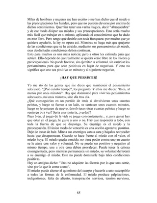 Miles de hombres y mujeres me han escrito o me han dicho que el miedo y
las preocupaciones los hunden, pero que no pueden elevarse por encima de
dichos sentimientos. Querrían tener una varita mágica, decir "Abracadabra"
y de ese modo disipar sus miedos y sus preocupaciones. Esto sería mucho
más fácil que trabajar en sí mismo, aplicando el conocimiento que he dado
en este libro. Pero tengo que decirle con toda franqueza: por mucho que yo
quisiera ayudarlo, la ley no opera así. Mientras no haga más que quejarse
de las condiciones que se ha atraído, mediante sus pensamientos de miedo,
esas desdichadas condiciones deben continuar.
Esto para muchos es una mala noticia; pero a otros les estimula para que
actúen. Ello depende de que realmente se quiera verse libre de los miedos y
preocupaciones. No puede hacerse, sin ejercitar la voluntad, sin cambiar los
pensamientos para que sean positivos en lugar de negativos. Y esto no
significa que uno sea positivo un minuto y al siguiente negativo.

                        ¡HAY QUE PERSISTIR!

Yo me río de las gentes que me dicen que mantienen el pensamiento
adecuado. "¿Por cuánto tiempo?, les pregunto. Y ellos me dicen: "Bien, al
menos por unos minutos". Hay que dominarse para vivir los pensamientos
adecuados, no unos minutos, sino día tras día.
¿Qué conseguirían en un partido de tenis si devolvieran unas cuantas
pelotas, y luego se fueran a un lado, se sentasen unos cuantos minutos,
luego se levantasen de nuevo, devolvieran otras cuantas pelotas y luego se
sentasen otra vez? Sería una tontería, ¿verdad?
Pues bien, el juego de la vida se juega constantemente... y, para ganar hay
que estar en el juego, le guste a uno o no. Hay que responder a todo, con
toda la fuerza de que se disponga. Su enemigo es el miedo y la
preocupación. El único modo de vencerlo es una acción agresiva, positiva.
Deje de tratar de huir. Mire a sus enemigos cara a cara y hágalos retroceder
hasta que desaparezcan. Cuando se hace frente al miedo con el valor, el
miedo huye. El miedo queda vencido, no tiene poder contra uno en cuanto
se le ataca con valor y voluntad. No se puede ser positivo y negativo al
mismo tiempo, una u otra cosa deben prevalecer. Puede tener la cabeza
ensangrentada, pero mientras permanezca sin miedo, su voluntad derrotará
a su enemigo el miedo. Este no puede dominarle bajo tales condiciones
positivas.
Hay un antiguo dicho: "Uno no adquiere las úlceras por lo que uno come,
sino por lo que le come a uno".
El miedo puede alterar el quimismo del cuerpo y hacerle a uno susceptible
a todas las formas de la enfermedad. El miedo produce palpitaciones,
indigestiones, falta de aliento, transpiración nerviosa, tensión nerviosa,



                                    85
 