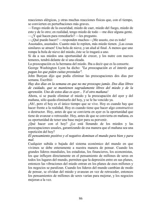 reacciones alérgicas, y otras muchas reacciones físicas que, con el tiempo,
se convierten en perturbaciones más graves.
—Tengo miedo de la oscuridad, miedo de caer, miedo del fuego, miedo de
esto y de lo otro; en realidad, tengo miedo de todo —me dice alguna gente.
—¿Y qué hacen para remediarlo? —les pregunto.
—¿Qué puedo hacer? —responden muchos—¡Me asusto, eso es todo!
Asustados, asustados. Cuanto más lo repiten, más miedo tienen. ¡Las cosas
similares se atraen! Una bola de nieve, y un alud al final. A menos que uno
rompa la bola de nieve del miedo, éste se lo tragará a uno.
Si da a sus miedos una oportunidad de crecer, y los nutre con nuevos
temores, tendrá delante de sí una oleada.
La preocupación es la hermana del miedo. Iba a decir que es la consorte.
George Washington Lyon ha dicho: "La preocupación es el interés que
pagan los que piden cuitas prestadas".
John Bunyan dijo que podía eliminar las preocupaciones dos días por
semana. Escribió:
Hay dos días en la semana en que no me preocupo jamás. Dos días libres
de cuidado, que se mantienen sagradamente libres del miedo y de la
aprensión. Uno de estos días es ayer... Y el otro mañana!
Ahora, si se puede eliminar el miedo y la preocupación del ayer y del
mañana, sólo queda eliminarlo del hoy, y se le ha vencido ya.
¡Ah!, pero el hoy es el único tiempo que se vive. Hoy es cuando hay que
hacer frente a la realidad. Hoy es cuando tiene que hacer algo constructivo
o destructor. Hoy, antes de que se convierta en ayer es la oportunidad que
tiene de avanzar o retroceder. Hoy, antes de que se convierta en mañana, es
su oportunidad de tener una base mejor para su porvenir.
¿Qué hacer con el hoy? ¿Lo está llenando de los miedos y las
preocupaciones usuales, garantizando de esa manera que el mañana sea una
repetición del hoy?
El pensamiento positivo y el negativo dominan el mundo para bien y para
mal.
Cualquier subida o bajada del sistema económico del mundo en que
vivimos se debe enteramente a nuestra manera de pensar. Cuando los
grandes líderes mundiales, los estadistas, los financieros, los economistas,
los que influyen directamente en el pensamiento de millones de seres en
todos los lugares del mundo, permiten que la depresión entre en sus planes,
entonces las vibraciones del miedo entran en los planes de esos millones y
los negocios se paralizan. Cuando los líderes del mundo cambian de modo
de pensar, se olvidan del miedo y avanzan en vez de retroceder, entonces
los pensamientos de millones de seres varían para mejorar, y los negocios
mejoran a la vez.




                                    86
 